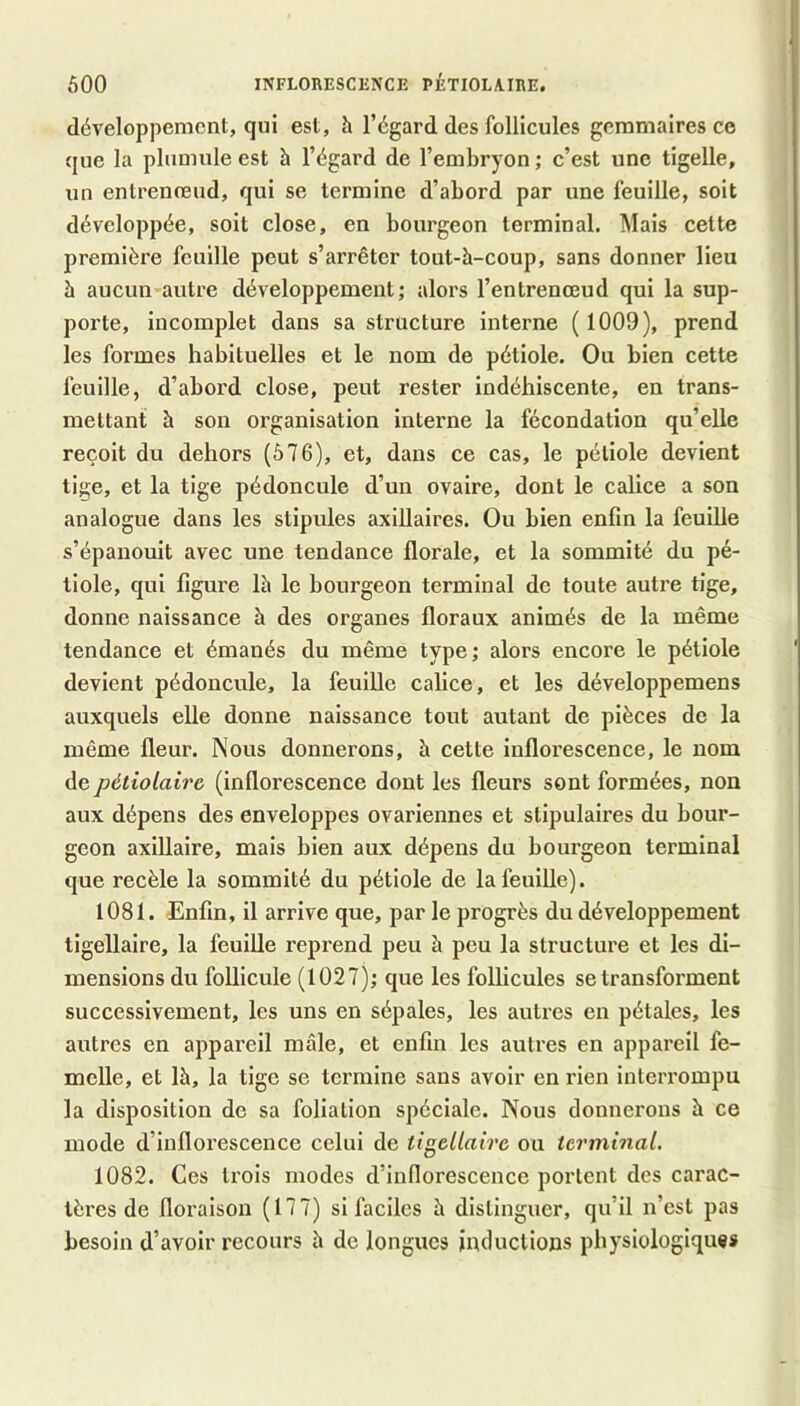 développement, qui est, h l’égard des follicules geramaires ce que la plumule est à l’égard de l’embryon ; c’est une tigelle, un entrenreud, qui se termine d’abord par une feuille, soit développée, soit close, en bourgeon terminal. Mais cette première feuille peut s’arrêter tout-h-coup, sans donner lieu h aucun autre développement; alors l’entrenœud qui la sup- porte, incomplet dans sa structure interne (1009), prend les formes habituelles et le nom de pétiole. Ou bien cette feuille, d’abord close, peut rester indéhiscente, en trans- mettant à son organisation interne la fécondation qu’elle reçoit du dehors (576), et, dans ce cas, le pétiole devient tige, et la tige pédoncule d’un ovaire, dont le calice a son analogue dans les stipules axillaires. Ou bien enfin la feuille s’épanouit avec une tendance florale, et la sommité du pé- tiole, qui figure Ih le bourgeon terminal de toute autre tige, donne naissance h des organes floraux animés de la même tendance et émanés du même type; alors encore le pétiole devient pédoncule, la feuille calice, et les développemens auxquels elle donne naissance tout autant de pièces de la même fleur. Nous donnerons, à cette inflorescence, le nom depétiolaire (inflorescence dont les fleurs sont formées, non aux dépens des enveloppes ovariennes et stipulaires du bour- geon axillaire, mais bien aux dépens du bourgeon terminal que recèle la sommité du pétiole de la feuille). 1081. Enfin, il arrive que, par le progrès du développement tigellaire, la feuille reprend peu à peu la structure et les di- mensions du follicule (1027); que les follicules se transforment successivement, les uns en sépales, les autres en pétales, les autres en appareil mâle, et enfin les autres en appareil fe- melle, et là, la tige se termine sans avoir en rien interrompu la disposition de sa foliation spéciale. Nous donnerons à ce mode d’inflorescence celui de tigellaire ou terminal. 1082. Ces trois modes d’inflorescence portent des carac- tères de floi’aison (177) si faciles à distinguer, qu’il n’est pas besoin d’avoir recours h de longues inductions physiologiques