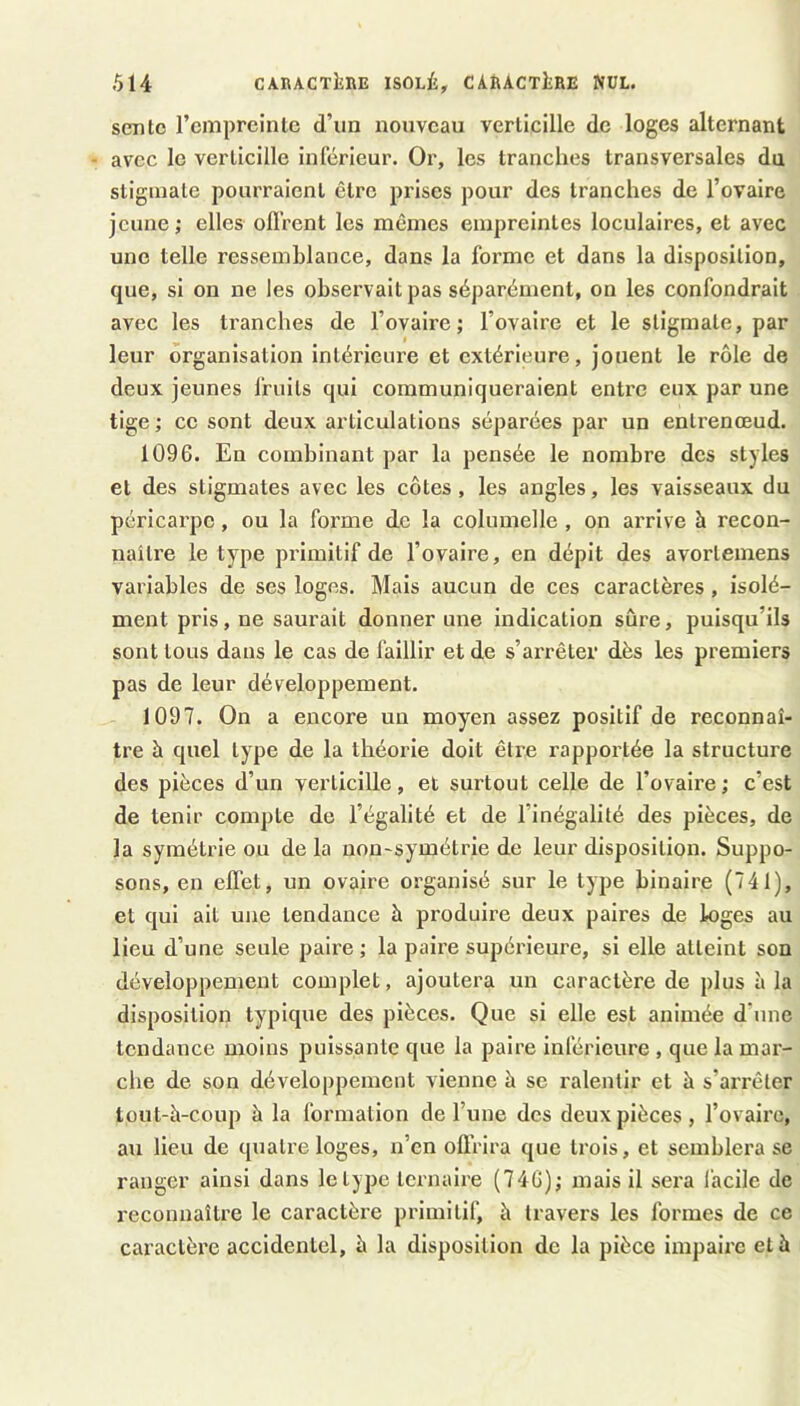 sente rempreinlc d’un nouveau verticille de loges alternant avec le verticille inférieur. Or, les tranches transversales dn stigmate pourraient être prises pour des tranches de l’ovaire jeune ; elles ofl’rent les memes empreintes loculaires, et avec une telle ressemblance, dans la forme et dans la disposition, que, si on ne les observait pas séparément, on les confondrait avec les tranches de l’ovaire; l’ovaire et le stigmate, par leur organisation intérieure et extérieure, jouent le rôle de deux jeunes fruits qui communiqueraient entre eux par une tige ; ce sont deux articulations séparées par un entrenœud. 1096. En combinant par la pensée le nombre des styles et des stigmates avec les côtes, les angles, les vaisseaux du péricarpe, ou la forme de la columelle , on arrive à recon- naître le type pi’imltif de l’ovaire, en dépit des avortemens variables de ses loges. Mais aucun de ces caractères , isolé- ment pris, ne saurait donner une indication sûre, puisqu’ils sont tous dans le cas de faillir et de s’arrêter dès les premiers pas de leur développement. 1097. On a encore un moyen assez positif de reconnaî- tre à quel type de la théorie doit être rapportée la structure des pièces d’un verticille, et surtout celle de l’ovaire; c’est de tenir compte de l’égalité et de l’inégalité des pièces, de la symétrie ou de la uon-symétrie de leur disposition. Suppo- sons, en effet, un ovaire organisé sur le type binaire (741), et qui ait une tendance à produire deux paires de loges au lieu d’une seule paire; la paire supérieure, si elle atteint son développement complet, ajoutera un caractère de plus à la disposition typique des pièces. Que si elle est animée d’une tendance moins puissante que la paire inférieure , que la mar- che de son développement vienne à se l'alentir et à s’arrêter toiit-à-coup à la formation de l’une des deux pièces, rovalrc, au lieu de quatre loges, n’en offrira que trois, et semblera se ranger ainsi dans le type ternaire (746); mais il sei’a facile de reconnaître le caractère primitif, à travers les formes de ce caractère accidentel, è la disposition de la pièce impaire et à