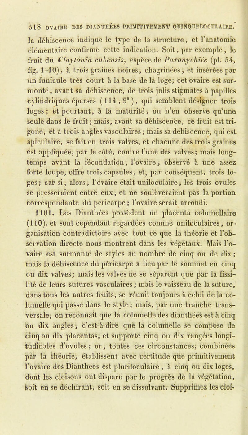 à 18 OVAIRE DES DIANTHÉES PRIMITIVEMENT QUINQUELOCULAIRE.' la déhiscence indique le type de la structure, et l’anatomie éléinenlaire confirme celte indicalion. Soit, par exemple, le fruit du Claytonia cubensis, espèce de Paronychiée (pl. 54, fig. l-iO), à trois graines noires, chagrinées, et insérées par un funicule très court h la base de la loge; cet ovaire est sur- monté, avant sa déhiscence, de trois jolis stigmates à papilles cylindriques éparses ( 114,9“ ), qui semblent désigner trois loges ; et pourtant, h la maturité, on n’en observe qu’une seiilè dans le fruit; mais, avant sa déhiscence, ce fruit est tri- gone, et a trois angles vasculaires ; mais sa déhiscence, qui est apiculaire, se fait en trois valves, et chacune des trois graines est appliquée, par le côté, contre l’une des valves; mais long- temps avant la fécondation, l’ovaire, observé h une assez forte loupe, offre trois capsules, et, par conséquent, trois lo- ges; car si, alors, l’ovaire était uniloculaire, les trois ovules SB presseraient entré eux, et ne soulèveraient pas la portion correspondante du péricarpe ; l’ovaire serait arrondi. 1101. Les Dianthées possèdent un placenta columellaire (110), et sont cependant regardées comme uniloculaires, or- ganisation contradictoire avec tout ce que la théorie et l’ob- servation directe nous montrent dans les végétaux. Mais l’o- vaire est surmonté de styles au nombre de cinq ou de dix ; mais la déhiscence du péricarpe a lieu par le sommet en cinq ou dix valves; mais les valves ne se séparent que par la fissi- lilé de leurs sutures vasculaires ; mais le vaisseau de la suture, dans tous les autres fruits, se réunit toujours h celui de la co- lumelle qui passe dans le style; mais, par une tranche trans- versale, on reconnaît qüe la columelle des dianthées est à cinq ou dix angles, c’est-à-dire que la columelle se compose de cinq ou dix placentas, et supporte cinq ou dix rangées longi- tudinales d’ovules ; or, toutes ces cirèonstances, combinées par la théorie, établissent avec certitude que primitivement l’ovaire des Dianthées est pluriloculaire, h cinq ou dix loges, dont les cloisons ont disparu par le progrès de la végétation, toit en se déchirant, soit en se dissolvant. Supprimez les cloi-