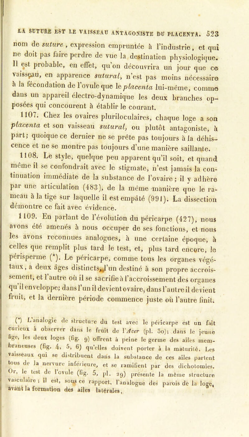 nom de suture , expression empruntée à l’industrie. et cpii ne doit pas faire perdre de vue la destination physiologiciue. Il est probable, en effet, qu on découvrira un jour que ce vaissçau, en apparence suturai, n’est pas moins nécessaire à la fécondation de l’ovule que \e placenta lui-même, comme dans un appareil électro-dynamique les deux branches op- posées qui concourent à établir le courant. 1107. Chez les ovaires pluriloculaires, chaque loge a son placenta et son vaisseau suturai, ou plutôt antagoniste, à part; quoique ce dernier ne se prête pas toujours à la déhis- cence et ne se montre pas toujours d’une manière saillante. 1108. Le style, quelque peu apparent qu’il soit, et quand même il se confondrait avec le stigmate, n’est jamais la con- tinuation immédiate de la substance de l’ovaire ; il y adhère par une articulation (483), de la même manière que le ra- meau à la tige sur laquelle il est empâté (991). La dissection démontre ce fait avec évidence. 1109. En parlant de l’évolution du péricarpe (427), nous avons été amenés à nous occuper de ses fonctions, et nous les avons reconnues analogues, à une certaine époque, à celles que remplit plus tard le test, et, plus tard encore, le pénsperme (*). Le péricarpe, comme tous les organes végé- taux, a deux âges distincts^’un destiné à son propre accrois- sement, et 1 autre où il se sacrifie à l’accroissement des organes qu il enveloppe; dans l’un il devient ovaire, dans l’autre il devient fruit, et la dernière période commence juste où l’autre finit. ( ) L analogie de slruclure du tesl avec le péricarpe est un fait curieux à observer dans le fruit de Y/lcer (pl. 3o); dans le jeune âge, les deux loges (Cg. g) oUrcnt à peine le germe des ailes mem- braneuses (fig. 4, 5, 6) qu’elles doivent porter à la malurilé. Les vaisseaux qui se distribuent dans la substance de ces ailes partent tous de la nervure inféiieure, et se ramifient par des dichotomies. Or, le lest de l’ovule (fig. 5, pl. 29) présente la môme structure vaaculaiic , il est, sous ce rapport, l'analogue des parois de la loge, avant la formation des ailes latérales, ^