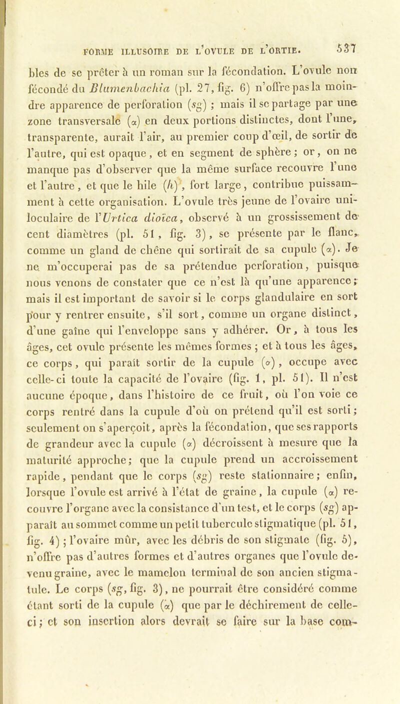 blés de se prêter h un roman sur la fécondation. L’otuIc non fécondé du Bliiinenbachia (pl. 27,fig. 6) n’offre pas la moin- dre apparence de perforation (sg) ; mais il se partage par une zone transversale («) en deux portions distinctes, dont l’une, transparente, aurait l’air, au premier coup d’œil, de sortir de l’autre, qui est opaque , et en segment de sphère ; or, on ne manque pas d’observer que la même surface recouvre 1 une et l’autre, et que le hile (/i) , fort large, contribue puissam- ment h cette organisation. L’ovule très jeune de l’ovaire uni- loculaii'e de Vürtica dloïca, observé h un grossissement de* cent diamètres (pl. 51, fig. 3), se présente par le flanc, comme un gland de chêne qui sortirait de sa cupule (a). Je ne m’occuperai pas de sa prétendue perforation, puisque nous venons de constater que ce n’est là qu’une apparence; mais il est important de savoir si le corps glandulaire en sort p'our y rentrer ensuite, s’il sort, comme un organe distinct, d’une gaine qui l’enveloppe sans y adhérer. Or, h tous les âges, cet ovule présente les mêmes formes ; et h tous les âges, ce corps, qui parait sortir de la cupule (a), occupe avec celle-ci toute la capacité de l’ovaire (fig. 1, pl. 51). Il n’est aucune époque, dans l’histoire de ce fruit, où l’on voie ce corps l’entré dans la cupule d’où on prétend qu’il est sorti; seulement on s’aperçoit, après la fécondalion, que ses rapports de grandeur avec la cupule (a) déci’olssent h mesure que la maturité approche; que la cupule prend un accroissement rapide, pendant que le corps (sg) reste stationnaire; enfin, lorsque l’ovule est arrivé h l’état de graine, la cupule («) re- couvre l’organe avec la consistance d’un test, et le corps (sg) ap- paraît au sommet comme un petit tubercule stigmatique (pl. 51, fig. 4) ; l’ovaire mûr, avec les débris de son stigmate (fig. 6), n’offre pas d’autres formes et d’autres organes que l’ovule de- venu graine, avec le mamelon terminal de son ancien stigma- tule. Le corps (.«g, fig. 3), ne pourrait être considéré comme étant sorti de la cupule (a) que par le déchirement de celle- ci ; et son insertion alors devrait se faire sur la base com-