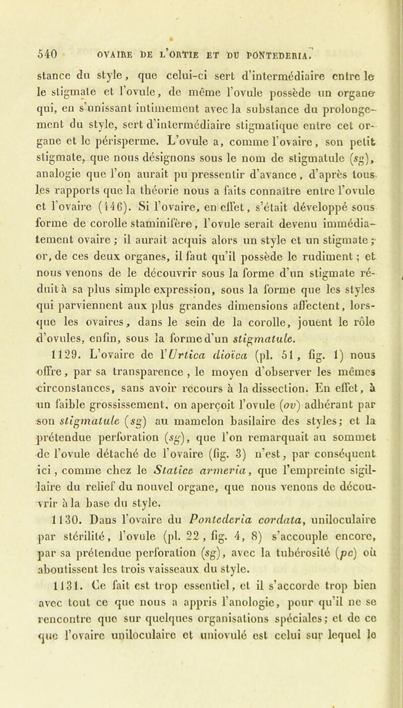 stance du style, que celui-ci sert d’intermédiaire entre le le stigmate et l’ovule, de même l’ovule possède un organe qui, en s’unissant intimement avec la substance du prolonge- ment du style, sert d’intermédiaire stigmatique entre cet or- gane et le périsperme. L’ovule a, comme l’ovaire, son petit stigmate,^ que nous désignons sous le nom de stigmatule (sg), analogie que l’on aurait pu pressentir d’avance, d’après tous les rapports que la théoiûe nous a faits connaître entre l’ovule et l’ovaire (î46). Si l’ovaire, en effet, s’était développé sous forme de corolle staminifère, l’ovule serait devenu immédia- tement ovaire ; il aurait acquis alors un style et un stigmate ;• or, de ces deux organes, il faut qu’il possède le rudiment ; et nous venons de le découvrir sous la forme d’un stigmate ré- duit à sa plus simple expression, sous la forme que les styles qui parviennent aux plus grandes dimensions affectent, lors- que les ovaires, dans le sein de la corolle, jouent le rôle d’ovules, enfin, sous la forme d’un stigmatule. 1129. L’ovaire de VUrtica dioïca (pL 51, fig. 1) nous offre, par sa transparence, le moyen d’observer les mêmes circonstances, sans avoir recours à la dissection. En effet, à un faible grossissement, on aperçoit l’ovule {ov) adhérant par son stigmatule (sg) au mamelon basilaire des styles; et la prétendue perforation (sg), que l’on remarquait au sommet de l’ovule détaché de l’ovaire (lig. 3) n’est, par conséquent ici, comme chez le Slatice armeria, que l’empreinte sigil- laire du relief du nouvel organe, que nous venons de décou- vrir à la base du style. 1130. Dans l’ovaire du Pontederia cordata, uniloculaire par stérilité, l’ovule (pl. 22 , lig. 4, 8) s’accouple encore, par sa prétendue perforation (sg), avec la tubérosité {pc) où aboutissent les trois vaisseaux du style. 1131. Le fait est trop essentiel, et il s’accorde trop bien avec tout ce que nous a appris l’anologie, pour qu’il ne se rencontre que sur quelques organisations spéciales; et de ce que l’ovaire uniloculaire et uniovulé est celui sur lequel le