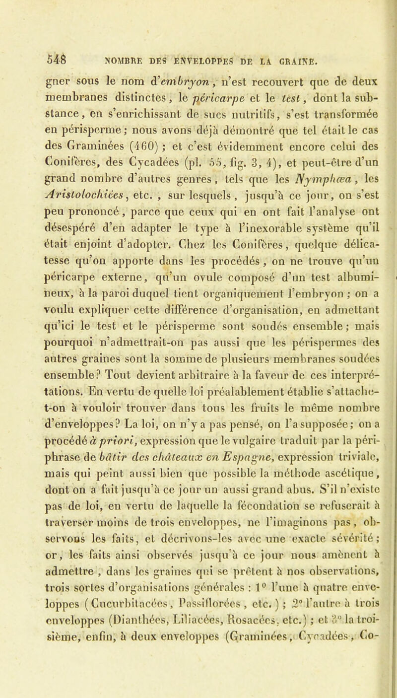 54é NOMBRE DES ENVELOPPES DE LA GRAINE. gner sons le nom di’embryon, n’est recouvert que de deux membranes distinctes , le péricarpe et le tcsl, dont la sub- stance, en s’enrichissant de sucs nutritifs, s’est transformée en périsperme; nous avons déjà démontré que tel était le cas des Graminées (460) ; et c’est évidemment encore celui des Conifères, des Cycadées (pl. 6o, fig. 3, 4), et peut-être d’un grand nombre d’autres genres , tels que les Nymphœa, les Ai'islolocliiées, etc. , sur lesquels , jusqu’à ce jour, on s’est peu prononcé, parce que ceux qui en ont fait l’analyse ont désespéré d’en adapter le type à l’inexorable système qu’il était enjoint d’adopter. Chez les Conifères, quelque délica- tesse qu’on apporte dans les procédés, on ne trouve qu’un péricarpe externe, qu’un ovule composé d’un test albumi- ■ neux, à la paroi duquel tient organiquement l’embryon ; on a voulu expliquer cette différence d’organisation, en admettant qu’ici le test et le périsperme sont soudés ensemble ; mais pourquoi n’admettrait-on pas aussi que les périspermes des antres graines sont la somme de plusieurs membranes soudées ensemble.*^ Tout devient arbitraire à la faveur de ces interpré- tations. En vertu de quelle loi préalablement établie s’attache- t-on à vouloir trouver dans tous les fruits le même nombre d’enveloppes? La loi, on n’y a pas pensé, on l’a supposée; on a procédé à priori, expression que le vulgaire traduit par la péri- phrase de bâtir des châteaux en Espng?ie, expression triviale, mais qui peint aussi bien que possible la méthode ascétique, dont on a fait jusqu’à ce jour un aussi grand abus. S’il n’existe pas de loi, en vertu de laquelle la fécondation se infuserait à traverser moins de trois enveloppes, ne l’imaginons pas , ob- servons les faits, et décrivons-lcs avec une exacte sévérité; or, les faits ainsi observés jusqu'à ce jour nous amènent à admettre , dans les graines qui se prêtent à nos observations, trois sortes d’organisations générales : 1° l’une à quatre enve- loppes ( Cucurliitacées , Passillorées , etc.); 2® l’autre à trois enveloppes (l)ianthées, Liliacées, llosacées, etc.) ; et 3® la troi- sième, enfin, à deux enveloppes (Graminées, Cycadées, Co-