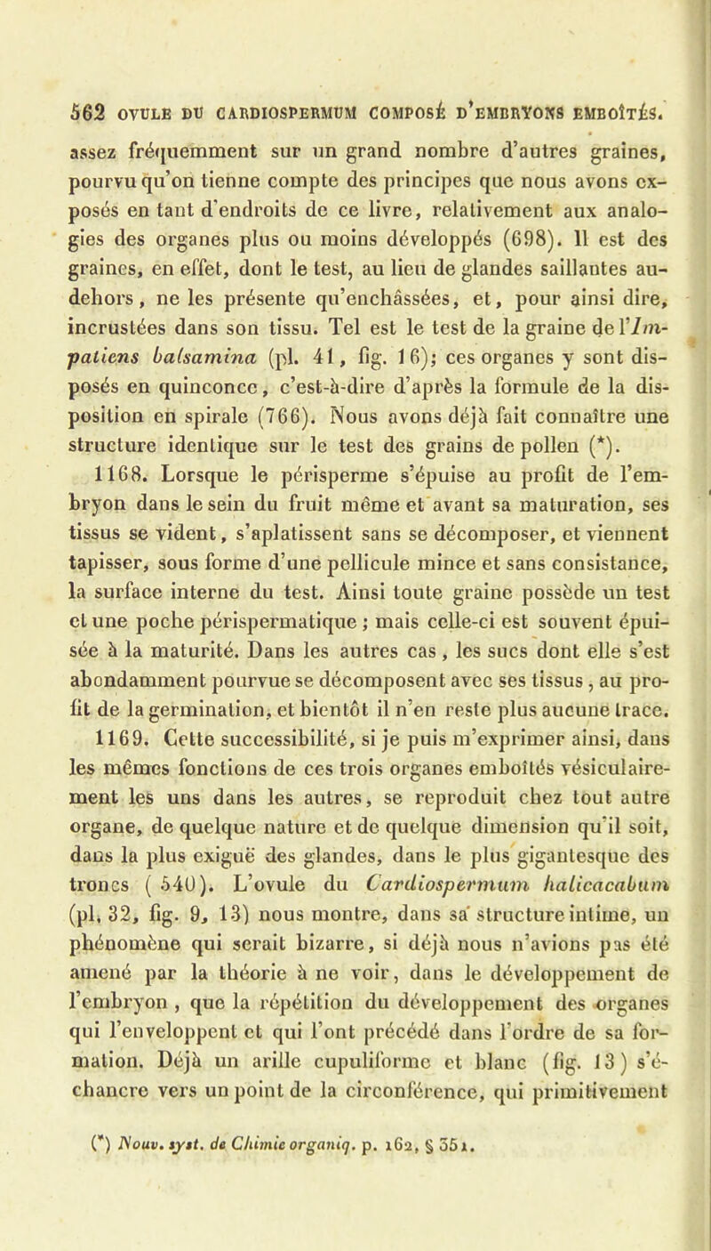 assez fré(juemment sur un grand nombre d’autres graines, pourvu qu’on tienne compte des principes que nous avons ex- posés en tant d’endroits de ce livre, relativement aux analo- gies des organes plus ou moins développés (698). 11 est des graines, en effet, dont le test, au lieu de glandes saillantes au- dehors, ne les présente qu’enchâssées, et, pour ainsi dire, incrustées dans son tissu. Tel est le test de la graine del’im- patiens balsamina (pl. 41, fig. 16); ces organes y sont dis- posés en quinconce, c’est-à-dire d’après la formule de la dis- position en spirale (766). Nous avons déjà fait connaître une structure identique sur le test des grains de pollen (*). 1168. Lorsque le périsperme s’épuise au profit de l’em- bryon dans le sein du fruit même et avant sa maturation, ses tissus se vident, s’aplatissent sans se décomposer, et viennent tapisser, sous forme d’une pellicule mince et sans consistance, la surface interne du test. Ainsi toute graine possède un test cl une poche périspermatique mais celle-ci est souvent épui- sée à la maturité. Dans les autres cas , les sucs dont elle s’est abondamment pourvue se décomposent avec ses tissus, au pro- fit de la germination, et bientôt il n’en reste plus aucune trace. 1169. Cette successibilité, si je puis m’exprimer ainsi, dans les mêmes fonctions de ces trois organes emboîtés vésiculaire- ment les uns dans les autres, se reproduit chez tout autre organe, de quelque nature et de quelque dimension qu’il soit, dans la plus exiguë des glandes, dans le plus gigantesque des troncs ( 54U). L’ovule du Cardiospermurn, liaLicacabuin (pl, 32, fig. 9, 13) nous montre, dans sa structure intime, un phénomène qui serait bizarre, si déjà nous n’avions pas été amené par la théorie à ne voir, dans le développement de l’embi'yon , que la répétition du développement des organes qui l’enveloppent et qui l’ont précédé dans l’ordre de sa for- mation. Déjà un ai’ille cupuliforme et blanc (fig. 13) s’é- chancre vers un point de la circonférence, qui primitivement (*) iVomi. syit. de CJiûnic organiq. p. x6a, § 55».