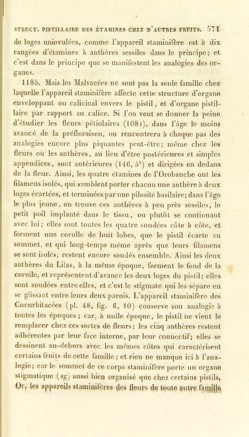 STRUCT. PISTILLAIRE DES ÉTAMINES CHEZ d’aHTRES FRUITS. 57 1 de loges uniovulécs, comme l’appareil starainifère est à dix. rangées d’étamines h anthères sessiles dans le principe ; et c’est dans le principe que se manifestent les analogies des or- ganes. 1186. Mais les Malvacées ne sont pas la seule famille chez laquelle l’appareil slaminifère affecte cette structure d’organe enveloppant ou calicinal envers le pistil, et d’organe pistil- laire par rapport au calice. Si l’on veut se donner la peine d’étudier les fleurs■ pétiolaires (108'i), dans l’âge le moins avancé de la préfloraison, on rencontrera à chaque pas des analogies encore plus piquantes peut-être; même chez les fleurs où les anthères, au lieu d’être postérieures et simples appendices, sont antérieures (146,6®) et dirigées en dedans de la fleur. Ainsi, les quatre étamines de l’Orobanclie ont les. filamens isolés, qui semblent porter chacun une anthère h deux loges écartées, et terminées par une pilosité basilaire; dans l’âge le plus jeune, on trouve ces anthères h peu près sessiles, le petit poil implanté dans le tissu, ou plutôt se continuant avec lui; elles sont toutes les quatre soudées côte à côte, et forment une corolle de huit lobes, que le pistil écarte au sommet, et qui long-temps même après que leurs filamens se sont isolés, restent encore soudés ensemble. Ainsi les deux anthères du Lilas, à la même époque, forment le fond de la corolle, et représentent d’avance les deux loges du pistil; elles sont soudées entre elles, et c’est le stigmate qui les sépare en se glissant entre leurs deux parois. L’appareil stamiiiifère des Cucurbitacées (pl. 48, fig. 6, 10) conserve son analogie h toutes les époques ; car, à nulle époque, le pistil ne vient le remplacer chez ces sortes de fleurs; les cinq anthères restent adhérentes par leur face interne, par leur connectif; elles se dessinent au-dehors avec les mêmes côtes qui caractérisent certains fruits de cette famille; et rien ne manque ici h l’ana- logie; car le sommet de ce corps staminifère porte un organe stigmalique [sgj aussi bien organisé que chez certains pistils, Or, les appareils staminifères çlcs fleurs de toute autre