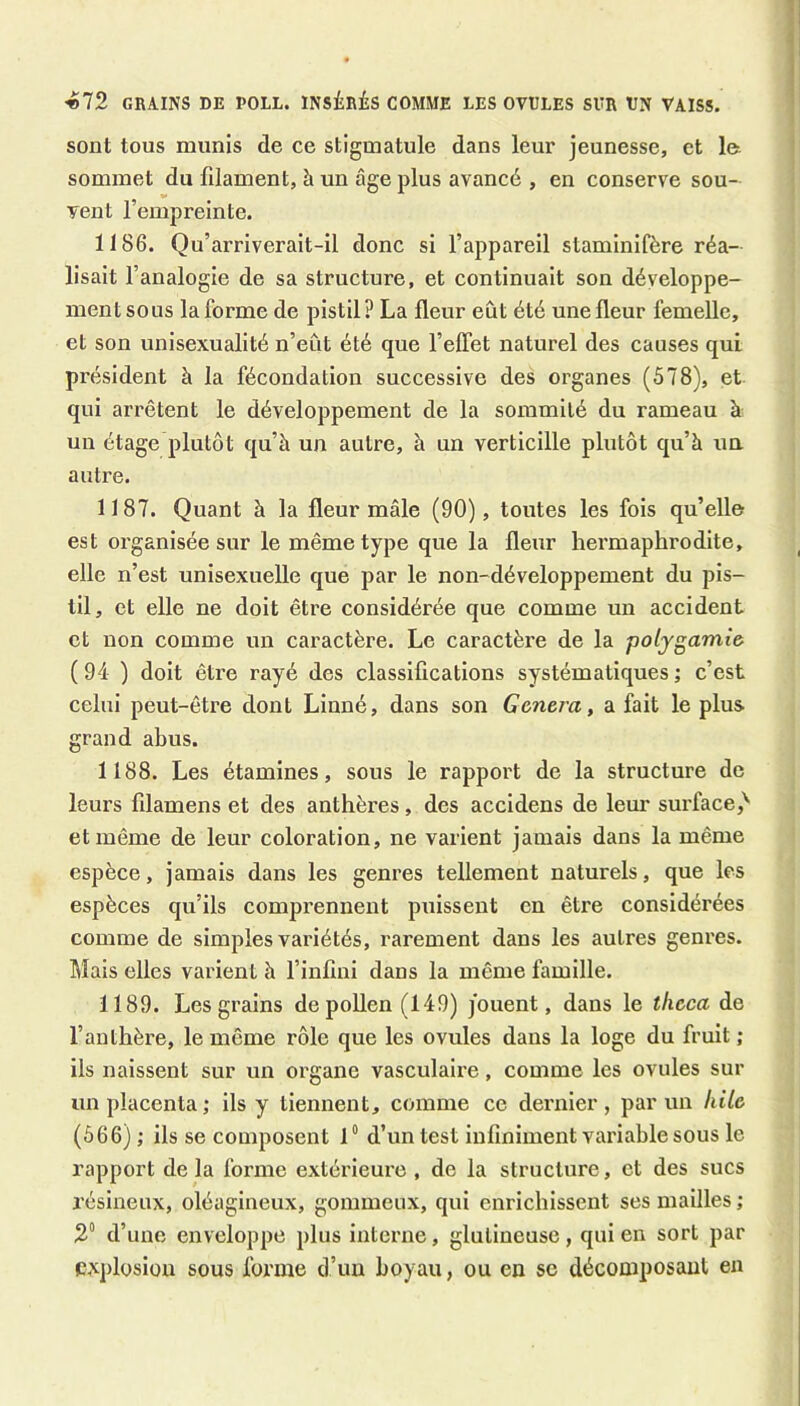 «72 GRAINS DE POLL. INSÉRÉS COMME LES OVULES SUR VN VAISS. sont tous munis de ce stigmatule dans leur jeunesse, et la sommet du filament, à un âge plus avancé , en conserve sou- vent l’empreinte. 1186. Qu’arriverait-il donc si l’appareil staminifère réa- lisait l’analogie de sa structure, et continuait son développe- ment sous la forme de pistil? La fleur eût été une fleur femelle, et son unisexualité n’eût été que l’effet naturel des causes qui président à la fécondation successive des organes (578), et qui arrêtent le développement de la sommité du rameau à un étage plutôt qu’à un autre, à un verticille plutôt qu’à un autre. 1187. Quant à la fleur mâle (90), toutes les fois qu’elle est organisée sur le même type que la fleur hermaphrodite, elle n’est unisexuelle que par le non-développement du pis- til, et elle ne doit être considérée que comme un accident et non comme un caractère. Le caractère de la polygamw ( 94 ) doit être rayé des classifications systématiques ; c’est celui peut-être dont Linné, dans son Genem, a fait le plus grand ahus. 1188. Les étamines, sous le rappoi't de la structure de leurs filamens et des anthères, des accidens de leur surface,^ et même de leur coloration, ne varient jamais dans la même espèce, jamais dans les genres tellement naturels, que les espèces qu’ils comprennent puissent en être considérées comme de simples variétés, rarement dans les autres genres. Mais elles varient à l’infini dans la même famille. 1189. Les grains depoUen(149) jouent, dans le tlicca de l’anthère, le même rôle que les ovules dans la loge du fruit ; ils naissent sur un organe vasculaire, comme les ovules sur un placenta ; ils y tiennent, comme ce dernier, parmi hile (666) ; iis se composent 1° d’un test infiniment vai’iable sous le rapport de la forme extérieure , de la structure, et des sucs résineux, oléagineux, gommeux, qui enrichissent ses mailles ; 2“ d’une enveloppe plus interne, glutineuse, qui en sort par explosion sous forme d’un hoyau, ou en se décomposant en