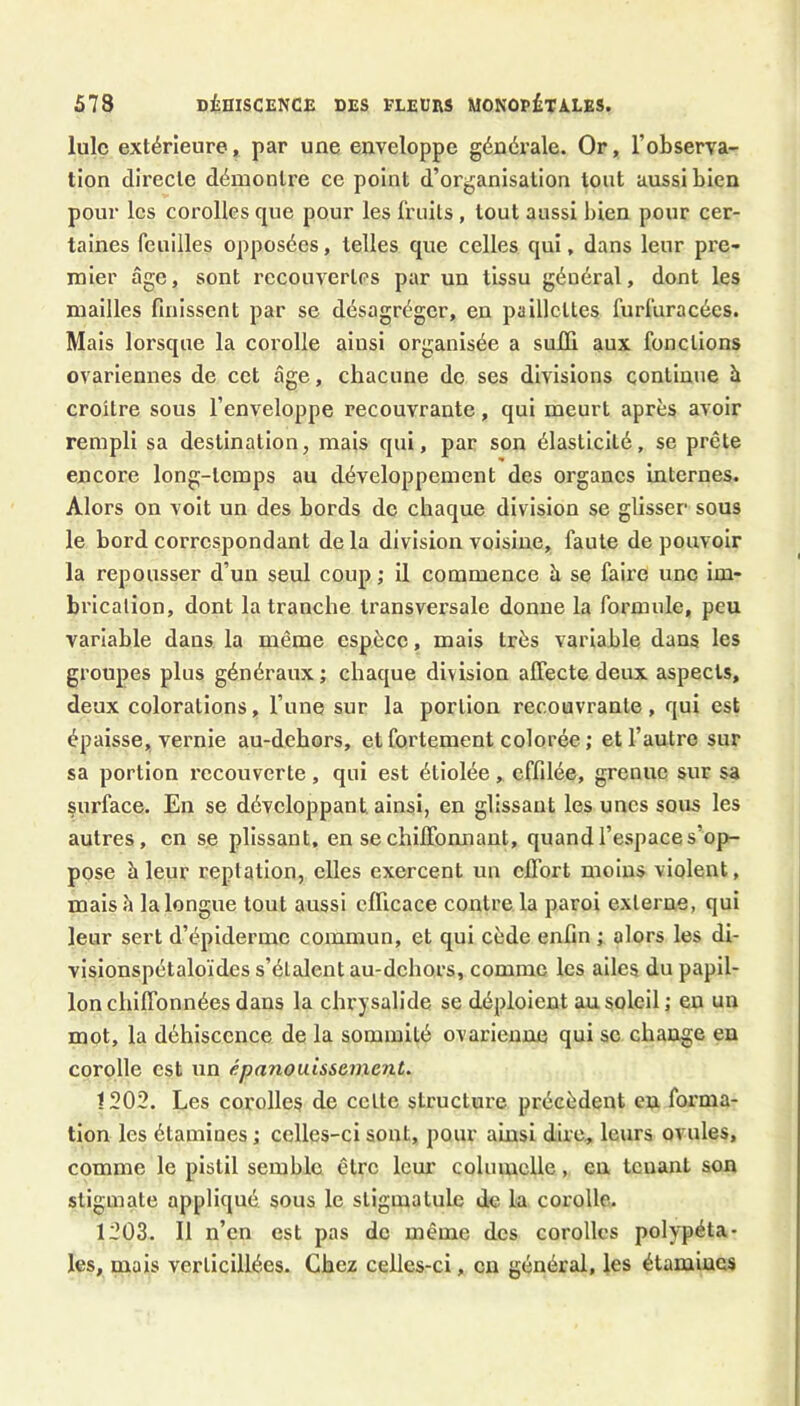 lulc extérieure, par une enveloppe générale. Or, l’observa- tion directe démontre ce point d’organisation tout aussi bien pour les corolles que pour les fruits, tout aussi bien pour cer- taines feuilles opposées, telles que celles qui, dans leur pre- mier âge, sont recouvertes par un tissu général, dont les mailles finissent par se désagréger, en paillettes furfuracées. Mais lorsque la corolle ainsi organisée a suffi aux fonctions ovariennes de cet âge, chacune de ses divisions continue à croître sous l’enveloppe recouvrante, qui meurt après avoir rempli sa destination, mais qui, par son élasticité, se prête encore long-temps au développement des organes internes. Alors on voit un des bords do chaque division se glisser sous le bord correspondant de la division voisine, faute de pouvoir la repousser d’un seul coup ; il commence à se faire une Im- brication, dont la tranche transversale donne la formule, peu variable dans la même espèce, mais très variable dans les groupes plus généraux ; chaque division affecte deux aspects, deux colorations, l’une sur la portion recouvrante, qui est épaisse, vernie au-dchors, et foi'tement colorée ; et l’autre sur sa portion recouverte, qui est étiolée, effilée, grenue sur sa surface. En se développant, ainsi, en glissant les unes sous les autres, en se plissant, en se chiffonnant, quand l’espace s’op- pose à leur reptation, elles exercent un effort moins violent, mais h la longue tout aussi efficace contre la paroi externe, qui leur sert d’épiderme commun, et qui cède enfin ; alors les di- visionspétaloïdes s’étalent au-dchors, comme les ailes du papil- lon chiffonnées dans la chrysalide se déploient au soleil ; eu un mot, la déhiscence de la sommité ovarienne qui se change eu corolle est un épanouissement. 1202. Les corolles de celte structure précèdent eu forma- tion les étamines; celles-ci sont, pour ainsi dire, leurs ovules, comme le pistil semble être 1cm’ cohnuclle, en tenant son stigmate appliqué sous le stigmatulc de la corolle. 1203. Il n’en est pas de même des corolles polypéta- les, mais verlicillées. Chez celles-ci, eu général, les étamines