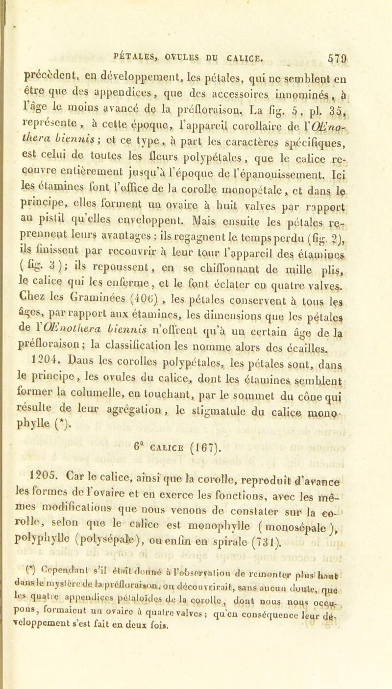 précèdent, en développement, les pétales, cjui ne semblent en être que des appendices, que des accessoires innominés 5 l’àge le moins avancé de la prélloraisou, La lig. 5, pl. 35, représenle , à celte époque, l’appareil corollaire de XOEno- thera ùie?inis ; et ce type, à part les caractères spécifiques, est celui de toutes les fleurs polypélales, que le calice re- couvre entièrement jusqu è 1 époque de l’épanouissement. Ici les étamines font 1 ollice de la corolle monopétale, et dans le principe, elles forment un ovaire à huit valves par rapport au pislil quelles enveloppent. Mais ensuite les pétales re-. prennent leurs avantages ; ils regagnent le temps perdu (fig. 2), ils finissent par recouvrir à leur tour l’appareil des étamines ( ^ i ils repoussent, en se chiflbnnant de mille plis, le calice qui les enferme, et le font éclater eu quatre valves. Chez les Graminées (40(j) , les pétales conservent à tous les âges, par rapport aux étamines, les dimensions que les pétales de XOE/wthera ùie?i?iis n’offrent qu’à un certain âge de la préfloraison ; la classification les nomme alors dos écailles. 1204. Dans les corolles polypélales, les pétales sont, dans le principe, les ovules du calice, dont les étamines sembjent former la columelle, en louchant, par le sommet du cône qui résulte de leur agrégation, le sligmalule du calice luono- phylle (*). 6“ CALICE (167). 1205. Car le calice, ainsi que la corolle, reproduit d’avanee les formes de 1 ovaire et en exerce les fonctions, avec les mê- mes modifications que nous venons de constater sur la co- rolle, selon que le calice est monophylle (monosépale), polypnylle (polysépale), ou enfin en spirale (731). Cepen.clanl s’il él;nt donné à l’obsorFalion de remonter plnsj'hauli dans le mystère de la prél]urai*o.n, on découvrirait, sans aucun ilontc, que les quatre appendiçcs pétaloïdes de la corolle, dont nous nous occu- pons, formaient un ovaire à quatre valves ; qu'en conséquence leur dé- veloppement s’est fait en deux fois.