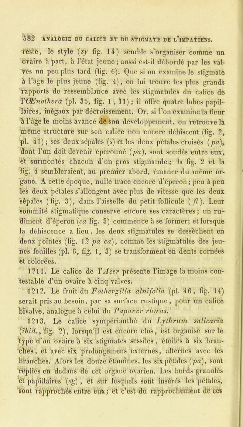 i’éstè, le style (sy fig. 14) semble s’organiser comme un ovaire à part, h l’état jeune ; aussi est-il débordé par les vab Vés un peu plus tard (ïîg. 6). Que si on examine le stigmate à l’âgé le plus jeune (fig. 4), on lui trouve les plus grands rapports do ressemblance avec les stigmalules du calice de VOEnolhera (pl. 35, fig. 1 , ïl) ; il offre quatre lobes papil- lairès, inégaux par décroissement. Or, si l’on examine la fleur b l’âge le moins avancé de son développement, on retrouve la même structure sur son calice non encore déhiscent (fig. 2, pl. 41); ses deux sépales (s) et les deux pétales croisés (pa), dont l’un doit devenir époronné {pci), sont soudés entre eux, èt surmontés chacun d’un gros stigmatule; la fig. 2 et la fig. 4 sembleraient, au premier abord, émaner du même or- ganc. A cette époque, nulle trace encore d’éperon; peu h peu les deux pétales s’allongent avec plus de vitesse que les deux sépales (fig. 3), dans l’aisselle du petit follieule (/7). Leur sommité sligmatique conserve encore ses caractères ; un ru- diment d’éperon [ca fig. 3) commence b se former; et lorsque la déhiscence a lieu, les deux stigmalules se dessèchent en deux pointes (fig. l2 pa ca), comme les stigmalules des jeu- nes feuilles (pl. 6, fig. I, 3) se transforment en dents cornées et colorées. 1211. Le calice de VAcer présente l’image la moins con- testable d’un ovaire b cinq valves. 1212. Le fruit du Folhergilia alnifoUa (pl. 46, fig. 14) serait pris au besoin, par sa surface rustique, pour un calice Tjivalve, analogue h celui du Papaver rliœas. 1213. Le calice sympérianthô du Lythrum salicaria '(j5tV/., fig. 2), lorsqil’il est encore clos, est organisé sur le type d’un ovaire à six stigmates seSsilcs, étoilés b six bran- ches, et avec six prolongemens externes, alternes avec les branches. Alors les douze étamines, les six pétales {pa), sont repliés ch dedans de cb'l organe ovarien. Les bol'ds granulés 'et papillaires (.vg') , et sut lesquels sotit insécés les pétales, sont rapprochés entre eux ; fet t’est du rapprochement de ces