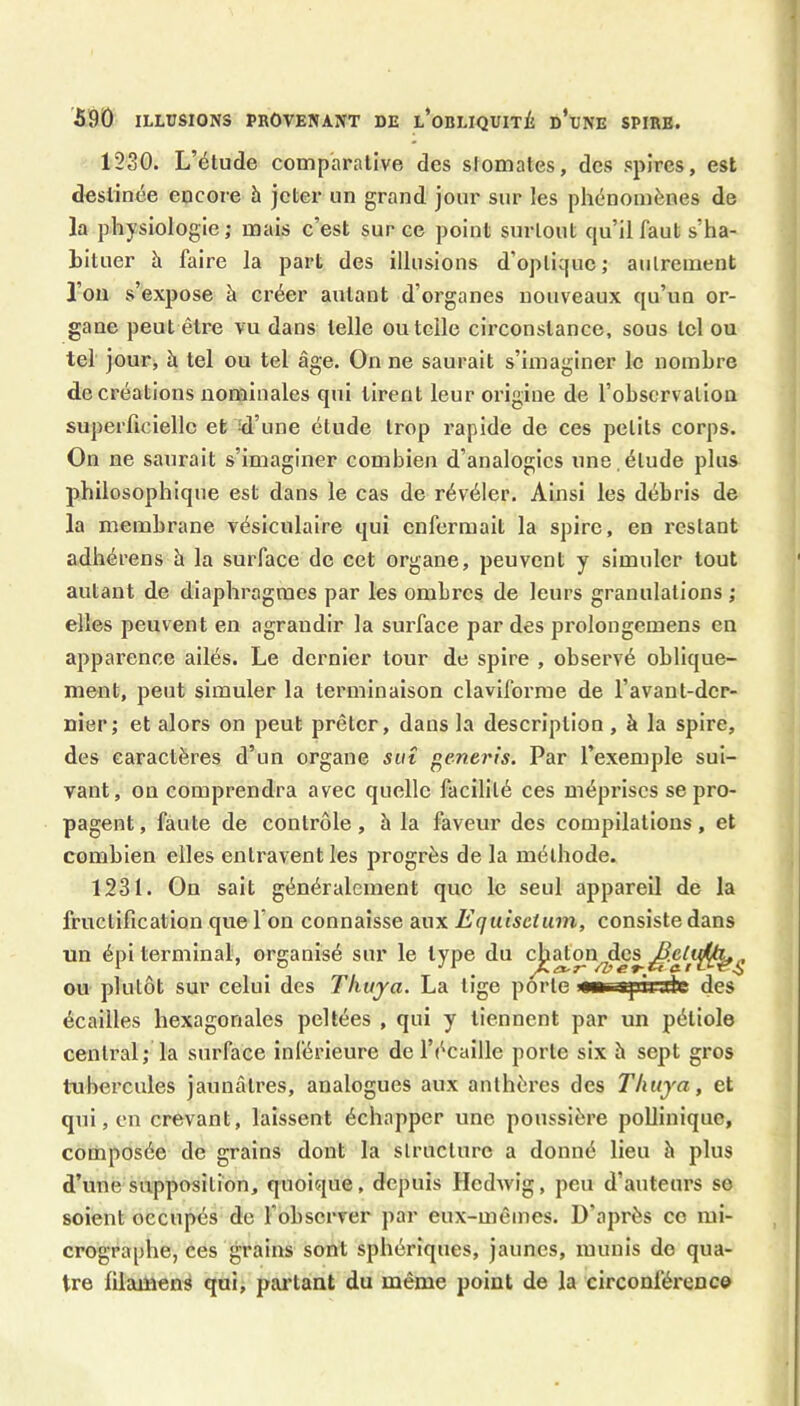 1230. L’étude comparative des si ornâtes, des spires, est destinée encore à jeter un grand jour sur les phénomènes de la physiologie; mais c’est sur ce point surtout qu’il faut s’ha- bituer à faire la part des illusions d’optique; autrement l’on s’expose à créer autant d’organes nouveaux qu’un or- gane peut être vu dans telle ou telle circonstance, sous tel ou tel jour, à tel ou tel âge. On ne saurait s’imaginer le nombre de créations nominales qui tirent leur origine de l’observation superficielle et kl’une étude trop rapide de ces petits corps. On ne saurait s’imaginer combien d’analogies une , étude plus philosophique est dans le cas de révéler. Ainsi les débris de la membrane vésiculaire qui enfermait la spire, en restant adhérens à la surface de cet organe, peuvent y simuler tout autant de diaphragmes par les ombres de leurs granulations ; elles peuvent en agrandir la surface par des prolongemens en apparence ailés. Le dernier tour de spire , observé oblique- ment, peut simuler la terminaison claviforme de l’avant-der- nier; et alors on peut prêter, dans la description, à la spire, des caractères d’un organe sut oenerîs. Par l’exemple sui- vant, on comprendra avec quelle facilité ces méprises se pro- pagent , faute de contrôle, à la faveur des compilations, et combien elles entravent les progrès de la méthode. 1231. On sait généralement que le seul appareil de la fructification que l’on connaisse aux Equlsetum, consiste dans un épi terminal, organisé sur le type du ^aton^cs ou plutôt sur celui des Thuya. La tige porte wm apiirrh; des écailles hexagonales peltées , qui y tiennent par un pétiole central; la surface inlérieure de l’écaille porte six è sept gros tubercules jaunâtres, analogues aux anthères des Thuya, et qui, en crevant, laissent échapper une poussière poUinique, composée de grains dont la structure a donné lieu à plus d’une supposition, quoique, depuis Hedwig, peu d’auteurs se soient occupés de l’observer par eux-mêmes. D’après ce mi- crographe, ces grains sont sphériques, jaunes, munis do qua- tre filament qui, pai'tant du même point de la circonférence