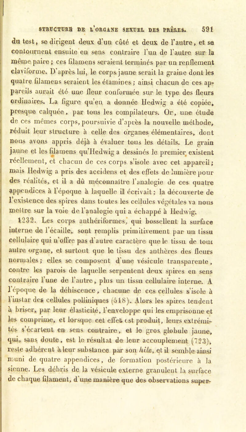 STRîJCTUna DB L*ORGANE SEXUEL DES PRELES. 591 du test, se dirigent deux d’un côté et deux de l’autre, et. sa contournent ensuite en sens contraire l’un de l’autre sur la ; même paire ; ces filamens seraient terminés par un renflement I claviforme. D’après lui, le corps jaune serait la graine dont les ' quatre filamens seraient les étamines ; ainsi chacun do ces ap- I pareils aurait été une fleur conformée sur le type des fleurs I ordinaires. La figure qu’en a donnée Hedwig a été copiée, j presque calquée, par tous les compilateurs. Or, une étude I de ces mêmes corps, poursuivie d’après la nouvelle méthode, réduit leur structure h celle des organes élémentaires, dont nous avons appris déj,à à évaluer tous les détails. Le grain I jaune et les lUamens qu’Hedwig a dessinés le premier, existent réellement, et chacun de ces corps s’isole avec cet appareil; I mais Hedwig a pris des aceidens et des effets de lumière pour des réalités, et il a dû méconnaître l’analogie de ces quatre I appendices à l’époque à laquelle ü écrivait ; la découverte de I 1 existence des spires dans tontes les cellules végétales va nous I mettre sur la voie de l’analogie qui a échappé à Hedwig. t232. Les corps anthériformes* qui bossellent la surface I interne de l’écaille,, sont remplis primitivement par un tissu I cellulaire qui n’offre pas d’autre caractère que le tissu de loue autre organe, et surtout que le tissu des anthères des fleurs normales ; elles se composent d’une vésicule transparente, contre les parois de laquelle serpentent deux spires en sens contraire l’une de l’autre, plus un tissu cellulaire interne. A l’époque de la déhiscence, chacune de ces, cellules s’isole à 1 instar des cellules polliuiques (518). Alors les spires tendent à briser, par leur élasticité, l’euveloppe qui les emprisonne et les comprime, et lorsque cet effet* est produit, leurs extrémi- tés s’écartent en sens contraire, et le gros, globule jaune, qui, sans doute, est le résultat de leur accouplement (723), reste adhérent à leur substance par son kite, qtil semble ainsi muni de quatre appendices, de formation postérieure à la sienne. Les débris de la vésicule externe granulent la surface de chaque filament, d une manière que des observations super-