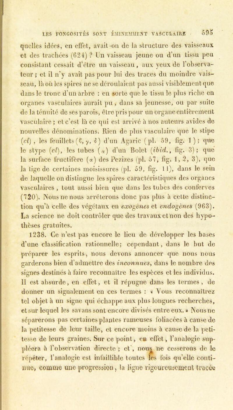 quelles idées, en eftét, avait-on de la structure des vaisseaux et des trachées (624) ? Un vaisseau jeune ou d’un tissu peu consistant cessait d’être un vaisseau, aux yeux de l’observa- teur ; et il n’y avait pas pour lui des traces du moindre vais- seau, Ui où les spires ne se déroulaient pas aussi visiblement que dans le tronc d’un arbre : en sorte que le tissu le plus riche en organes vasculaires aurait pu, dans sa jeunesse, ou par suite de la ténuité de ses parois, être pris pour un organe entièrement vasculaire; et c’est là ce qui est arrivé à nos auteurs avides de nouvelles dénominations. Rien de plus vasculaire que le stipe {cl) , les feuillets (Ç, y. S) d’un Agaric (pl. 59, fig. 1 ); que le stype {cl), les tubes (oc) d’un Bolet {ibid., fig. 3); que la surface fructifère (a) des Pezizes (pl. 67, fig. 1, 2, 3), que la tige de certaines moisissures (pl. 59, fig. Il), dans le sein de laquelle on distingue lesspires' caractéristiques des organes vasculaires , tout aussi bien que dans les tubes des conferves (720). Nous ne nous arrêterons donc pas plus à cette distinc- tion qu’à celle des végétaux en exogènes et endogènes (963). La science ne doit contrôler que des travaux et non des hypo- thèses gratuites. 1238. Ce n’est pas encore le lieu de développer les bases d’une classification rationnelle; cependant, dans le but de préparer les esprits, nous devons annoncer que nous nous garderons bien d’admettre des inconnues, dans le nombre des signes destinés à faire reconnaître les espèces et les individus. Il est alisurde, en effet, et il répugne dans les termes , de donner un signalement en ces termes : « Vous reconnaîtrez tel objet à un signe qui échappe aux plus longues recherches, elsur lequel les savans sont encore divisés entre eux. » Nousne séparerons pas certaines plantes rameuses foliacées à cause de la petitesse de leur taille, et encore moins à cause de la peti- tesse de leurs graines. Sur ce point, en effet, l’analogie sup- pléera à l’observation directe ; et , nous ne cesserons de le répéter, l’analogie est inCaillible toutes les Ibis qu’elle contl- imc, comme une progression, la ligne rigoureusement tracée