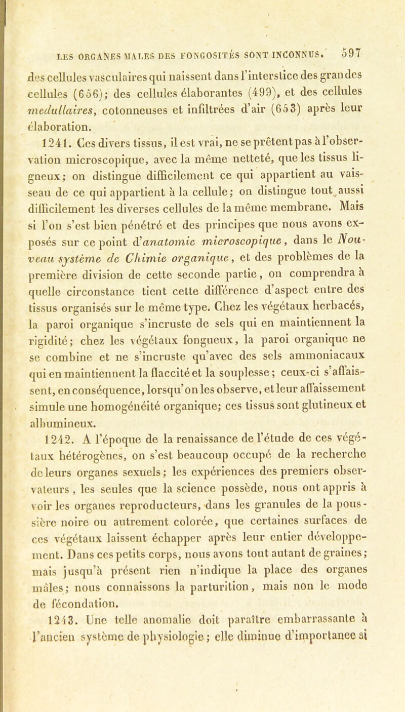 LKS organes males DES FONGOSITÉS SONT INCONNUS. o97 des cellules vasculaires qui naissenl dans l’interslicc des grandes cellules (656)j des cellules élaborantes (499), et des cellules médullaires, cotonneuses et infiltrées d’air (653) après leur élaboration. 1241. Ces divers tissus, il est vrai, ne se prêtent pas à l’obser- vation microscopique, avec la môme netteté, que les tissus li- gneux,* on distingue dllïicilement ce qui appartient au vais- seau de ce qui appartient h la cellule; on distingue tout aussi dilficilement les diverses cellules de la même membrane. Mais si l’on s’est bien pénétré et des principes que nous avons ex- posés sur ce point d!anatomie microscopique, dans le Nou- veau système de Chimie organique, et des problèmes de la première division de cette seconde partie, on comprendra h quelle circonstance tient cette dilïérence d’aspect entre des tissus organisés sur le même type. Chez les végétaux herbacés, la paroi organique s’incruste de sels qui en maintiennent la rigidité; chez les végétaux fongueux, la paroi organique ne se combine et ne s’incruste qu’avec des sels ammoniacaux qui en maintiennent la flaccité et la souplesse; ceux-ci s’alTais- sent, en conséquence, lorsqu’on les observe, et leur alTaissement simule une homogénéité organique; ces tissus sont glutineux et albumineux. 1242. A l’époque de la renaissance de l’étude de ces végé- taux hétérogènes, on s’est beaucoup occupé de la recherche de leurs organes sexuels; les expériences des premiers obser- vateurs , les seules que la science possède, nous ont appris k voir les organes reproducteurs, dans les granules de la pous- sière noire ou autrement colorée, que certaines surfaces de ces végétaux laissent échapper après leur entier développe- ment. Dans ces petits corps, nous avons tout autant de graines; mais jusqu’à présent rien n’indique la place des organes mâles; nous connaissons la parturition, mais non le mode de fécondation. 1243. Une telle anomalie doit paraître embarrassante à l’ancien système de physiologie ; elle diminue d’importance ai