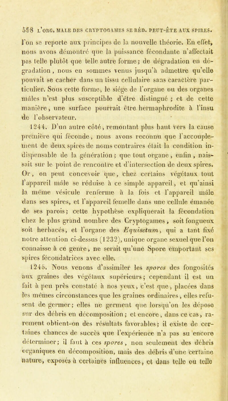 l'on se reporte aux principes de la nouvelle théorie. En efi'et, nous avons démontré que la puissance fécondante n’affectait pas telle plutôt que telle autre forme ; de dégradation en dé- gradation , nous en sommes venus jusqu’à admettre qu’elle pouvait se cacher dans un tissu cellulaire sans caractère par- ticulier. Sous cette forme, le siège de l’organe ou des organes mâles n’est plus susceptible d’être distingué ; et de cette manière, une surface pourrait être hermaphrodite à l’insu de l’observateur. 1244. D’un autre côté, remontant plus haut vers la cause première qui féconde, nous avons reconnu que l’accouple- ment de deux spires de noms contraires était la condition in- dispensable de la génération ; que tout organe, enfin , nais- sait sur le point de rencontre et d’intersection de deux spires. Or, on peut concevoir que, chez certains végétaux tout l’appareil mâle se réduise à ce simple appareil, et qu’ainsi la même vésicule renferme à la fois et l’appareil mâle dans ses spires, et l’appareil femelle dans une cellule émanée de ses parois ; cette hypothèse expliquerait la fécondation chez le plus grand nombre des Cryptogames, soit fongueux soit herbacés, et l’organe des Equisetum, qui a tant fixé notre attention ci-dessus (1232), unique organe sexuel que l’on connaisse à ce geni'e, ne serait qu’une Spore emportant ses spires fécondatrices avec elle. 1245. Nous venons d’assimiler les spores des fongosités aux graines des végétaux supérieurs; cependant il est un l'ait à peu près constaté à nos yeux, c’est que, placées dans les mêmes circonstances que les graines ordinaires , elles refu- sent de germer; elles ne germent que lorsqu’on les déjiose sur des débris en décomposition ; et encore, dans ce cas, ra- rement obtient-on des résultats favorables; il existe de cer- taines chances de succès que l’expérience n’a pas su encore déterminer; il laut à ces spores, non seulement des débris organiques en décomposition, mais des débris d’une certaine nature, exposés à certaines influences, et dans telle ou telle