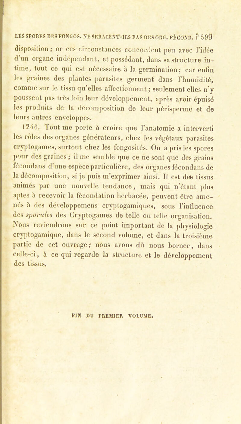 lESSPOnP.S nESFON-OOS. NE SRR AIENT-ILS PASDESOEG. F^ICOND. ? 590 disposition ; or ces circonstances concoruont peu avec l’idée d un organe indépendant, et possédant, dans sa structure in- time, tout ce tjui est nécessaire h la germination; car enfin les graines des plantes parasites germent dans l’humidité, comme sur le tissu qu’elles affectionnent; seulement elles n’y poussent pas très loin leur développement, après avoir épuisé les produits de la décomposition de leur périsperme et de leurs autres enveloppes. 1246. Tout me porte à croire que l’anatomie a interverti les rôles des organes générateurs, chez les végétaux parasites cryptogames, surtout chez les fongosités. On a pris les spores pour des graines; il me semble que ce ne sont que des grains fécondans d’une espèce particulière, des organes fécondans de la décomposition, si je puis m’exprimer ainsi. Il est deis tissus animés par une nouvelle tendance, mais qui n’étant plus aptes à recevoir la fécondation herbacée, peuvent être ame- nés îi des dévcloppemens cryptogamiques, sous l’influence des sporules des Cryptogames de telle ou telle organisation. Nous reviendrons sur ce point important de la physiologie cryplogamique, dans le second volume, et dans la troisième partie de cet ouvrage; nous avons dû nous borner, dans celle-ci, à ce qui regarde la structure et le développement des tissus. FIN DU premier VOLUME.