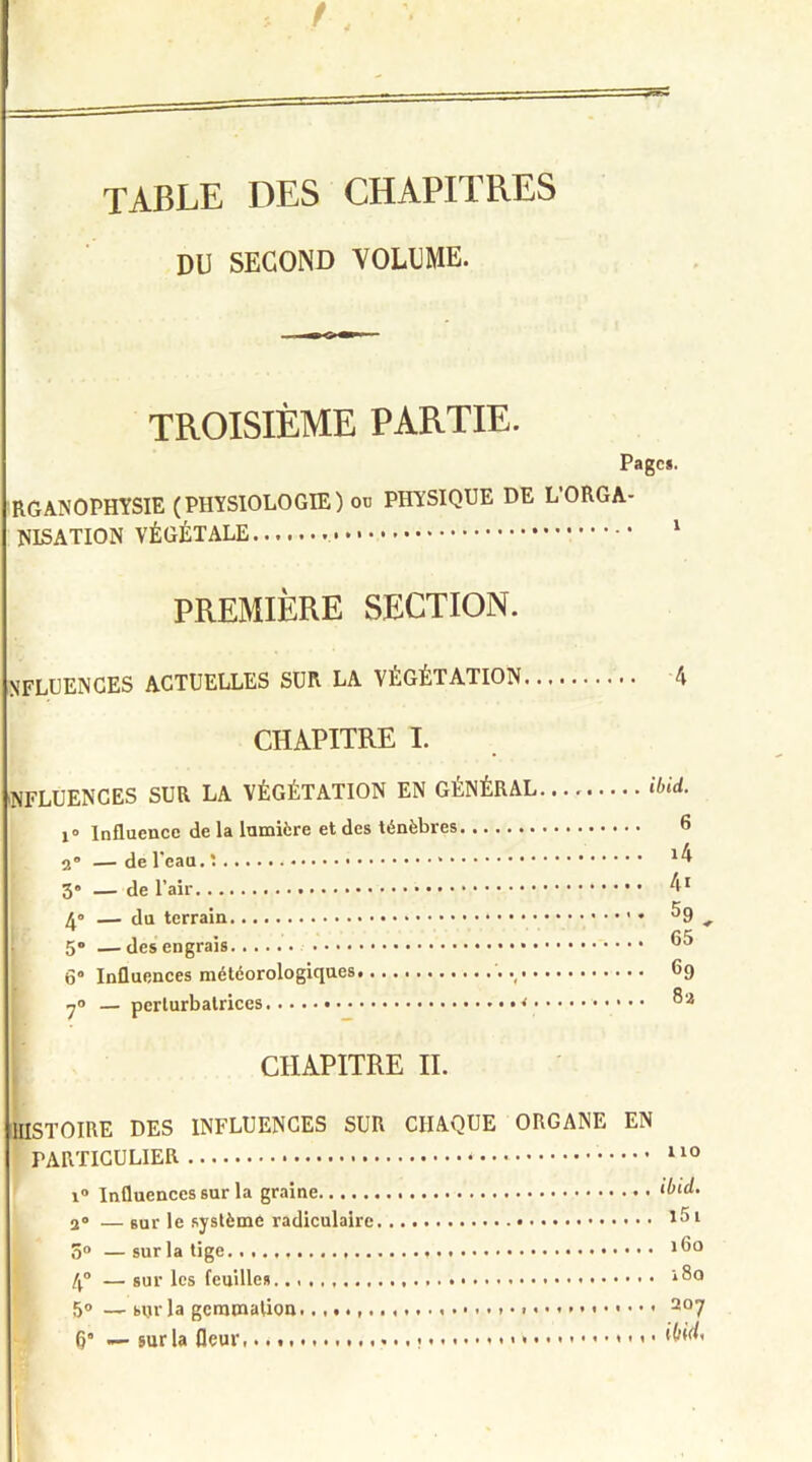 /, TABLE DES CHAPITRES DU SECOND VOLUME. TROISIÈME PARTIE. Page*. RGANOPHYSIE (PHYSIOLOGIE) ou PHYSIQUE DE L’ORGA- NISATION VÉGÉTALE • • • 1 PREMIÈRE SECTION. nfluences actuelles sur la végétation 4 CHAPITRE I. influences sur la végétation en général ibid. i° Influence de la lumière et des ténèbres 6 2° — de l'eau. » 14 3“ — de l’air 41 4° — du terrain • ^9 + 5® —des engrais 6“ Influences météorologiques , 69 7<> — perturbatrices 8 a CHAPITRE II. [STOIRE DES INFLUENCES SUR CHAQUE ORGANE EN PARTICULIER * • • • • • • i° Influences sur la graine 2° — sur le système radiculaire 3° — sur la tige 4° — sur les feuilles. 5° — sur la gemmation 6” — sur la fleur. ., . ibid. .... î5i .... 160 .... 180 .... 207 . . . I