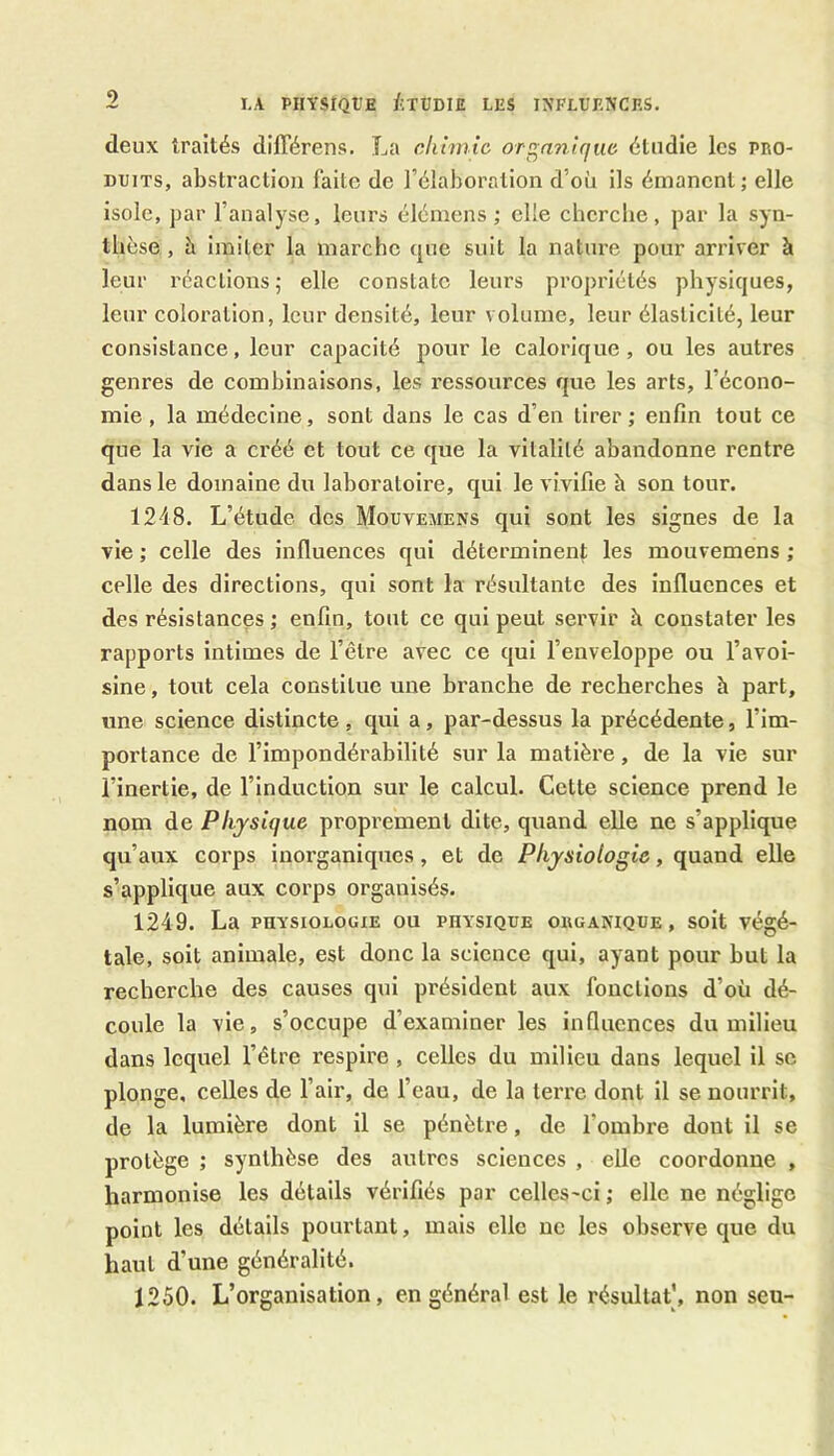 deux traités différens. La chimie organique étudie les pro- duits, abstraction faite de l’élaboration d'où ils émanent; elle isole, par l’analyse, leurs élémens ; elle cherche, par la syn- thèse , è imiter la marche que suit la nature pour arriver à leur réactions; elle constate leurs propriétés physiques, leur coloration, leur densité, leur volume, leur élasticité, leur consistance, leur capacité pour le calorique , ou les autres genres de combinaisons, les ressources que les arts, l’écono- mie , la médecine, sont dans le cas d’en tirer; enfin tout ce que la vie a créé et tout ce que la vitalité abandonne rentre dans le domaine du laboratoire, qui le vivifie h son tour. 1248. L’étude des Mouvemens qui sont les signes de la vie ; celle des influences qui déterminent les mouvemens ; celle des directions, qui sont la résultante des influences et des résistances ; enfin, tout ce qui peut servir h constater les rapports intimes de l’être avec ce qui l’enveloppe ou l’avoi- sine , tout cela constitue une branche de recherches h part, une science distincte , qui a, par-dessus la précédente, l’im- portance de l’impondérabilité sur la matière, de la vie sur l’inertie, de l’induction sur le calcul. Cette science prend le nom de Physique proprement dite, quand elle ne s’applique qu’aux corps inorganiques, et de Physiologie, quand elle s’applique aux corps organisés. 1249. La physiologie ou physique organique, soit végé- tale, soit animale, est donc la science qui, ayant pour but la recherche des causes qui président aux fonctions d’où dé- coule la vie, s’occupe d’examiner les influences du milieu dans lequel l’être respire , celles du milieu dans lequel il se plonge, celles de l’air, de l’eau, de la terre dont il se nourrit, de la lumière dont il se pénètre, de 1 ombre dont il se protège ; synthèse des autres sciences , elle coordonne , harmonise les détails vérifiés par celles-ci ; elle ne néglige point les détails pourtant, mais clic ne les observe que du haut d’une généralité. 1250. L’organisation, en général est le résultat’, non seu-