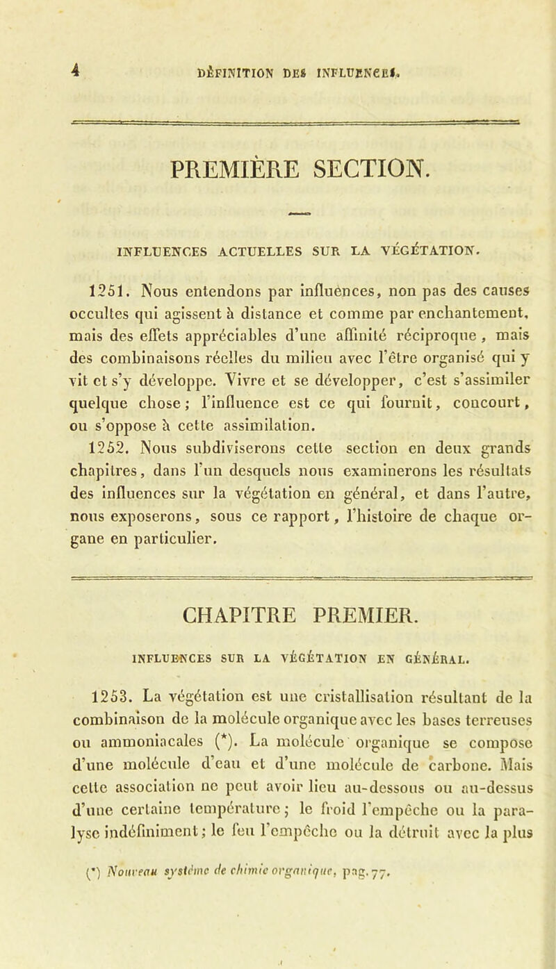 PREMIÈRE SECTION. INFLUENCES ACTUELLES SUR LA VÉGÉTATION. 1251. Nous entendons par influences, non pas des causes occultes qui agissent à distance et comme par enchantement, mais des effets appréciables d’une affinité réciproque , mais des combinaisons réelles du milieu avec l’être organisé qui y vit et s’y développe. Yivre et se développer, c’est s’assimiler quelque chose; l’influence est ce qui fournit, concourt, ou s’oppose b cette assimilation. 1252. Nous subdiviserons cette section en deux grands chapitres, dans l’un desquels nous examinerons les résultats des influences sur la végétation en général, et dans l’autre, nous exposerons, sous ce rapport, l’histoire de chaque or- gane en particulier. CHAPITRE PREMIER. INFLUENCES SUR LA VÉGÉTATION EN GÉNÉRAL. 1253. La végétation est une cristallisation résultant de la combinaison de la molécule organique avec les bases terreuses ou ammoniacales (*). La molécule organique se compose d’une molécule d’eau et d’une molécule de carbone. Mais celle association ne peut avoir lieu au-dessous ou au-dessus d’une certaine température ; le froid l’empêche ou la para- lyse indéfiniment; le feu 1 empêche ou la détruit avec la plus