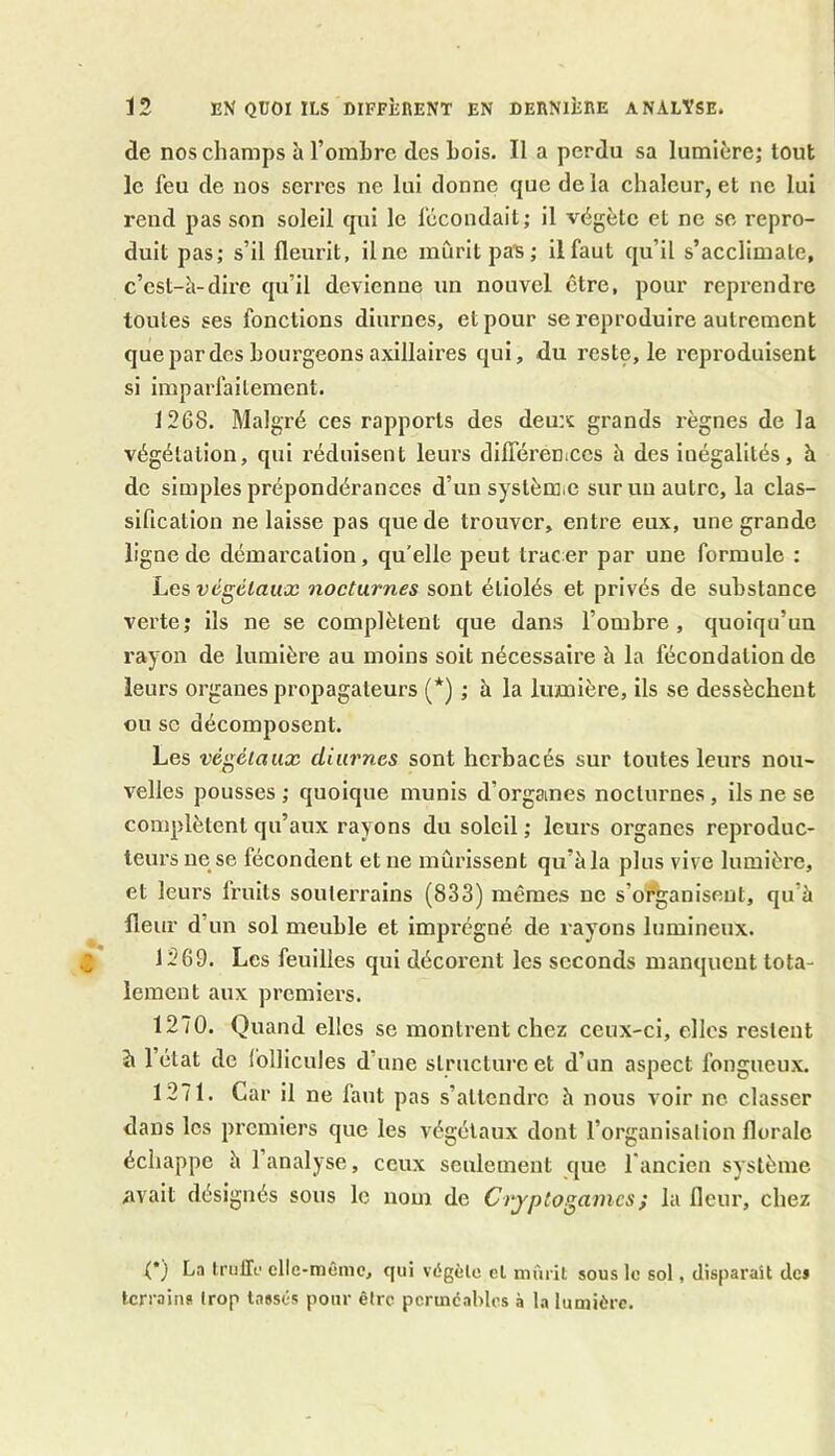 de nos champs à l’ombre des bois. Il a perdu sa lumière; tout le feu de nos serres ne lui donne que de la chaleur, et ne lui rend pas son soleil qui le fécondait; il végète et ne se repro- duit pas; s’il fleurit, ilnc mûrit pats ; il faut qu’il s’acclimate, c’est-à-dire qu’il devienne un nouvel être, pour reprendre toutes ses fonctions diurnes, et pour se reproduire autrement que par des bourgeons axillaires qui, du reste, le reproduisent si imparfaitement. 1268. Malgré ces rapports des deux grands règnes de la végétation, qui réduisent leurs dilféreniccs à des inégalités, à de simples prépondérances d’un système sur un autre, la clas- sification ne laisse pas que de trouver, entre eux, une grande ligne de démarcation, qu’elle peut tracer par une formule : Les végétaux nocturnes sont étiolés et privés de substance verte; ils ne se complètent que dans l’ombre, quoiqu’un rayon de lumière au moins soit nécessaire à la fécondation de leurs organes propagateurs (*) ; à la lumière, ils se dessèchent ou se décomposent. Les végétaux diurnes sont herbacés sur toutes leurs nou- velles pousses ; quoique munis d'orgames nocturnes , ils ne se complètent qu’aux rayons du soleil ; leurs organes reproduc- teurs ne se fécondent et ne mûrissent qu’à la plus vive lumière, et leui’s fruits souterrains (833) mêmes ne s’organisent, qu'à fleur d’un sol meuble et imprégné de rayons lumineux. J 269. Les feuilles qui décorent les seconds manquent tota- lement aux premiers. 1270. Quand elles se montrent chez ceux-ci, elles restent à 1 état de follicules d une structure et d’un aspect fongueux. 1271. Car il ne faut pas s’attendre à nous voir ne classer dans les premiers que les végétaux dont l’organisation florale échappe à 1 analyse, ceux seulement que l'ancien système avait désignés sous le nom de Cryptogames ; la fleur, chez (*) La truffe elle-même, qui végète et mûrit sous le sol, disparait de» terrains trop tassés pour être perméables à la lumière.