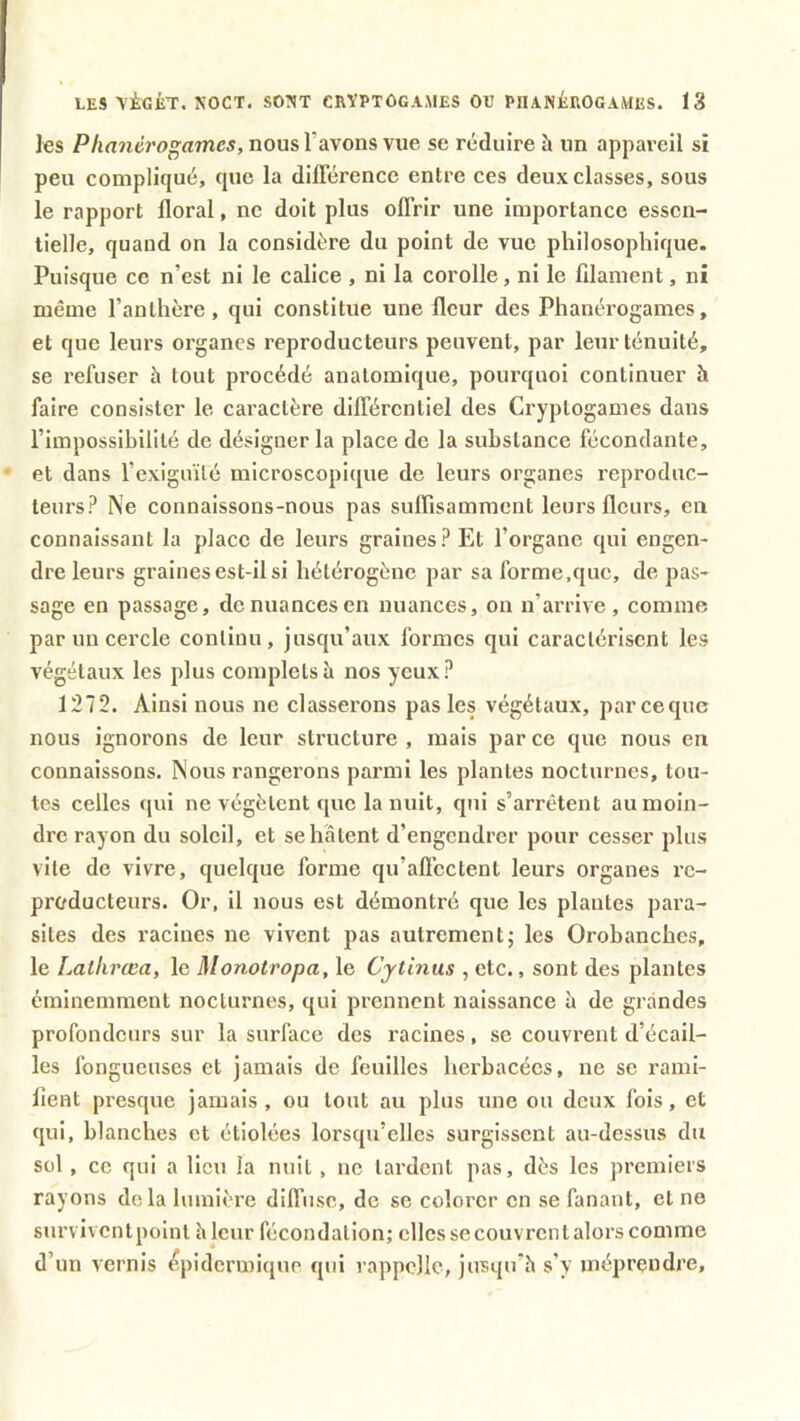 les Phancrogamcs, nous l'avons vue se réduire ïi un appareil si peu compliqué, que la différence entre ces deux classes, sous le rapport floral, ne doit plus offrir une importance essen- tielle, quand on la considère du point de vue philosophique. Puisque ce n’est ni le calice , ni la corolle, ni le filament, ni même l’anthère, qui constitue une fleur des Phanérogames, et que leurs organes reproducteurs peuvent, par leur ténuité, se refuser à tout procédé anatomique, pourquoi continuer h faire consister le caractère différentiel des Cryptogames dans l’impossibilité de désigner la place de la substance fécondante, et dans l’exiguïté microscopique de leurs organes reproduc- teurs? Ne connaissons-nous pas suffisamment leurs fleurs, en connaissant la place de leurs graines? Et l’organe qui engen- dre leurs graines est-il si hétérogène par sa forme,que, de pas- sage en passage, de nuances en nuances, on n’arrive, comme par un cercle continu, jusqu’aux formes qui caractérisent les végétaux les plus complets à nos yeux? 1272. Ainsi nous ne classerons pas les végétaux, pareeque nous ignorons de leur structure , mais par ce que nous en connaissons. Nous rangerons parmi les plantes nocturnes, tou- tes celles qui ne végètent que la nuit, qui s’arrêtent au moin- dre rayon du soleil, et se hâtent d’engendrer pour cesser plus vile de vivre, quelque forme qu’affectent leurs organes re- producteurs. Or, il nous est démontré que les plantes para- sites des racines ne vivent pas autrement; les Orobanchcs, le Lathræa, le Monotropa, le Cytinus , etc., sont des plantes éminemment nocturnes, qui prennent naissance à de grandes profondeurs sur la surface des l’acines, se couvrent d’écail- les fongueuses et jamais de feuilles herbacées, ue se rami- fient presque jamais, ou tout au plus une ou deux fois, et qui, blanches et étiolées lorsqu’elles surgissent au-dessus du sol , ce qui a lieu la nuit, ne lardent pas, dès les premiers rayons delà lumière diffuse, de se colorer en se fanant, et ne survivent point h leur fécondation; elles se couvrent alors comme d’un vernis épidermique qui rappelle, jusqu’à s’y méprendre.