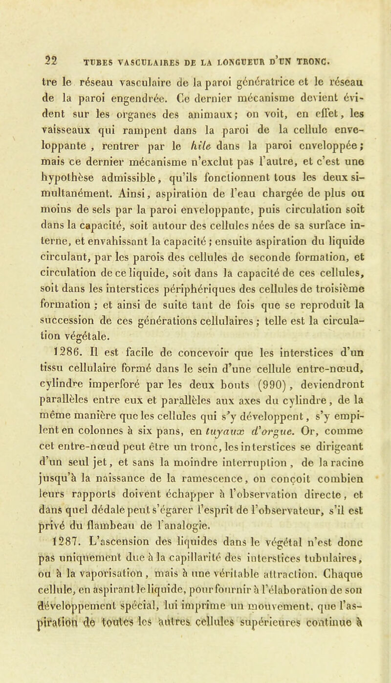 tre le réseau vasculaire de la paroi génératrice et le réseau de la paroi engendrée. Ce dernier mécanisme devient évi- dent sur les organes des animaux; on voit, en effet, les vaisseaux qui rampent dans la paroi de la cellule enve- loppante , rentrer par le hile dans la paroi enveloppée; mais ce dernier mécanisme n’exclut pas l’autre, et c’est une hypothèse admissible, qu’ils fonctionnent tous les deux si- multanément. Ainsi, aspiration de l’eau chargée de plus ou moins de sels par la paroi enveloppante, puis circulation soit dans la capacité, soit autour des cellules nées de sa surface in- terne, et envahissant la capacité ; ensuite aspiration du liquide circulant, par les parois des cellules de seconde formation, et circulation de ce liquide, soit dans la capacité de ces cellules, soit dans les interstices périphériques des cellules de troisième formation ; et ainsi de suite tant de fois que se reproduit la succession de ces générations cellulaires ; telle est la circula- tion végétale. 1286. Il est facile de concevoir que les interstices d’un tissu cellulaire formé dans le sein d’une cellule entre-nœud, cylindre imperforé par les deux bouts (990), deviendront parallèles entre eux et parallèles aux axes du cylindre, de la même manière que les cellules qui s*y développent, s’y empi- lent en colonnes à six pans, en tuyaux d'orgue. Or, comme cet entre-nœud peut être un tronc, les interstices se dirigeant d’un seul jet, et sans la moindre interruption, de la racine jusqu’à la naissance de la ramescence, on conçoit combien leurs rapports doivent échapper à l’observation directe, et dans quel dédale peut s’égarer l’esprit de l’observateur, s’il est privé du flambeau de f analogie. 1287. L’ascension des liquides dans le végétal n’est donc pas uniquement due à la capillarité des interstices tubulaires, ou à la vaporisation, mais à une véritable attraction. Chaque cellule, en aspirant le liquide, pour fournir à l’élaboration de son développement spécial, lui imprime un mouvement, que l’as- piration de toutes les autres cellules supérieures continue à