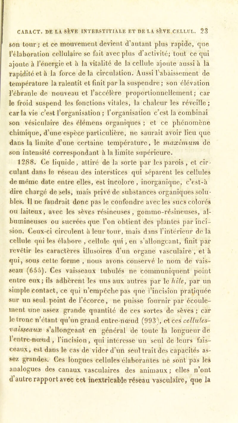 son tour; et ce mouvement devient d’autant plus rapide, cpie l’élaboration cellulaire sc fait avec plus d’activité; tout ce qui ajoute à l’énergie et à la vitalité de la cellule ajoute aussi h la rapidité et à la force delà circulation. Aussi l’abaissement de température la ralentit et finit par la suspendre; son élévation l’ébranle de nouveau et l’accéléré proportionnellement; car le froid suspend les fonctions vitales, la chaleur les réveille; car la vie c’est l’organisation ; l'organisation c’est la combinai son vésiculaire des élémens organiques ; et ce phénomène chimique, d’une espèce particulière, ne saurait avoir lieu que dans la limite d’une certaine température, le maximum de son intensité correspondant à la limite supérieure. 1288. Ce liquide, attiré de la sorte par les parois, et cir- culant dans le réseau des interstices qui séparent les cellules de même date entre elles, est incolore, inorganique, c’est-à dire chargé de sels, mais privé de substances organiques solu- bles. 11 ne faudrait donc pas le confondre avec les sucs colorés ou laiteux, avec les sèves résineuses, gommo-résineuses, al- bumineuses ou sucrées que l’on obtient des plantes par inci- sion. Ceux-ci circulent è leur tour, mais dans l’intérieur de la cellule qui les élaboi'e , cellule qui, en s’allongeant, finit par revêtir les caractères illusoires d’un organe vasculaire , et à qui, sous celte forme , nous avons conservé le nom de vais- seau (655). Ces vaisseaux tubulés ne communiquent point entre eux; ils adhèrent les uns aux autres par le hile, par un simple contact, ce qui n’empêche pas que l’incision pratiquée sur un seul point de l’écorce, ne puisse fournir par écoule- ment une assez grande quantité de ces sortes de sèves ; car le tronc n’étant qu’un grand entre-nœud (993 ), et ces cellules- vaisseaux s’allongeant en général de toute la longueur de 1 entre-nœud, l’incision, qui intéresse un seul de leurs fais- ceaux, est dans le cas de vider d’un seul Irait des capacités as- sez grandes. Ces longues cellules élaborantes ne sont pas les analogues des canaux vasculaires des animaux ; elles n’ont d’autre rapport avec cet inextricable réseau vasculaire, que la