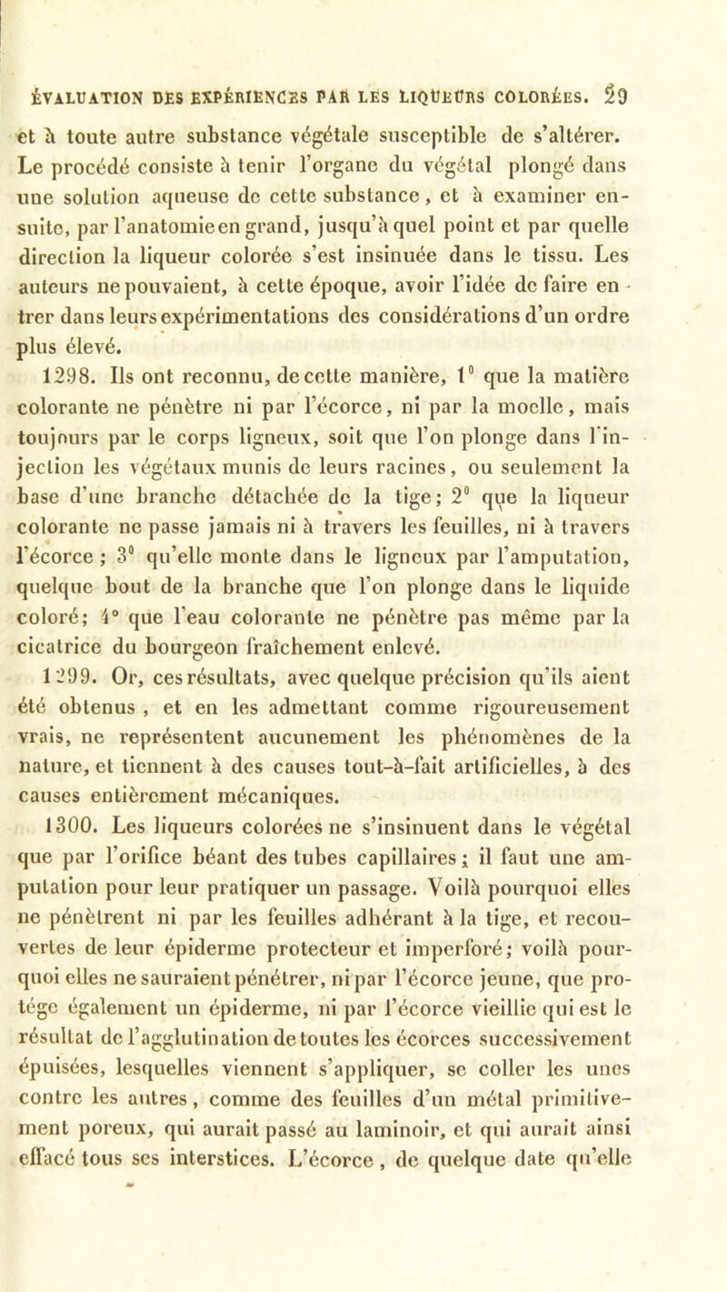 ÉVALUATION DES EXPÉRIENCES PAR LES LlQÜEÜRS COLORÉES. $9 et à toute autre substance végétale susceptible de s’altérer. Le procédé consiste à tenir l'organe du végétal plongé dans une solution aqueuse de cette substance, et h examiner en- suite, par l’anatomie en grand, jusqu’il quel point et par quelle direction la liqueur colorée s’est insinuée dans le tissu. Les auteurs ne pouvaient, à cette époque, avoir l’idée de faire en trer dans leurs expérimentations des considérations d’un ordre plus élevé. 1298. Ils ont reconnu, de cette manière, 1° que la matière colorante ne pénètre ni par l’écorce, ni par la moelle, mais toujours par le corps ligneux, soit que l’on plonge dans l’in- jection les végétaux munis de leurs racines , ou seulement la base d’une branche détachée de la tige; 2° que la liqueur colorante ne passe jamais ni à travers les feuilles, ni à travers l'écorce ; 3° qu’elle monte dans le ligneux par l’amputation, quelque bout de la branche que l’on plonge dans le liquide coloré; 4° que l’eau colorante ne pénètre pas même parla cicatrice du bourgeon fraîchement enlevé. 1 299. Or, cesrésultats, avec quelque précision qu’ils aient été obtenus , et en les admettant comme rigoureusement vrais, ne représentent aucunement les phénomènes de la nature, et tiennent h des causes tout-à-fait artificielles, b des causes entièrement mécaniques. 1300. Les liqueurs colorées ne s’insinuent dans le végétal que par l’orifice béant des tubes capillaires ; il faut une am- putation pour leur pratiquer un passage. Voilb pourquoi elles ne pénètrent ni par les feuilles adhérant b la tige, et recou- vertes de leur épiderme protecteur et imperforé; voilà pour- quoi elles ne sauraient pénétrer, ni par l’écorce jeune, que pro- tège également un épiderme, ni par l’écorce vieillie qui est le résultat de l’agglutination de toutes les écorces successivement épuisées, lesquelles viennent s’appliquer, se coller les unes contre les autres, comme des feuilles d’un métal primitive- ment poreux, qui aurait passé au laminoir, et qui aurait ainsi effacé tous ses interstices. L’écorce, de quelque date qu’elle