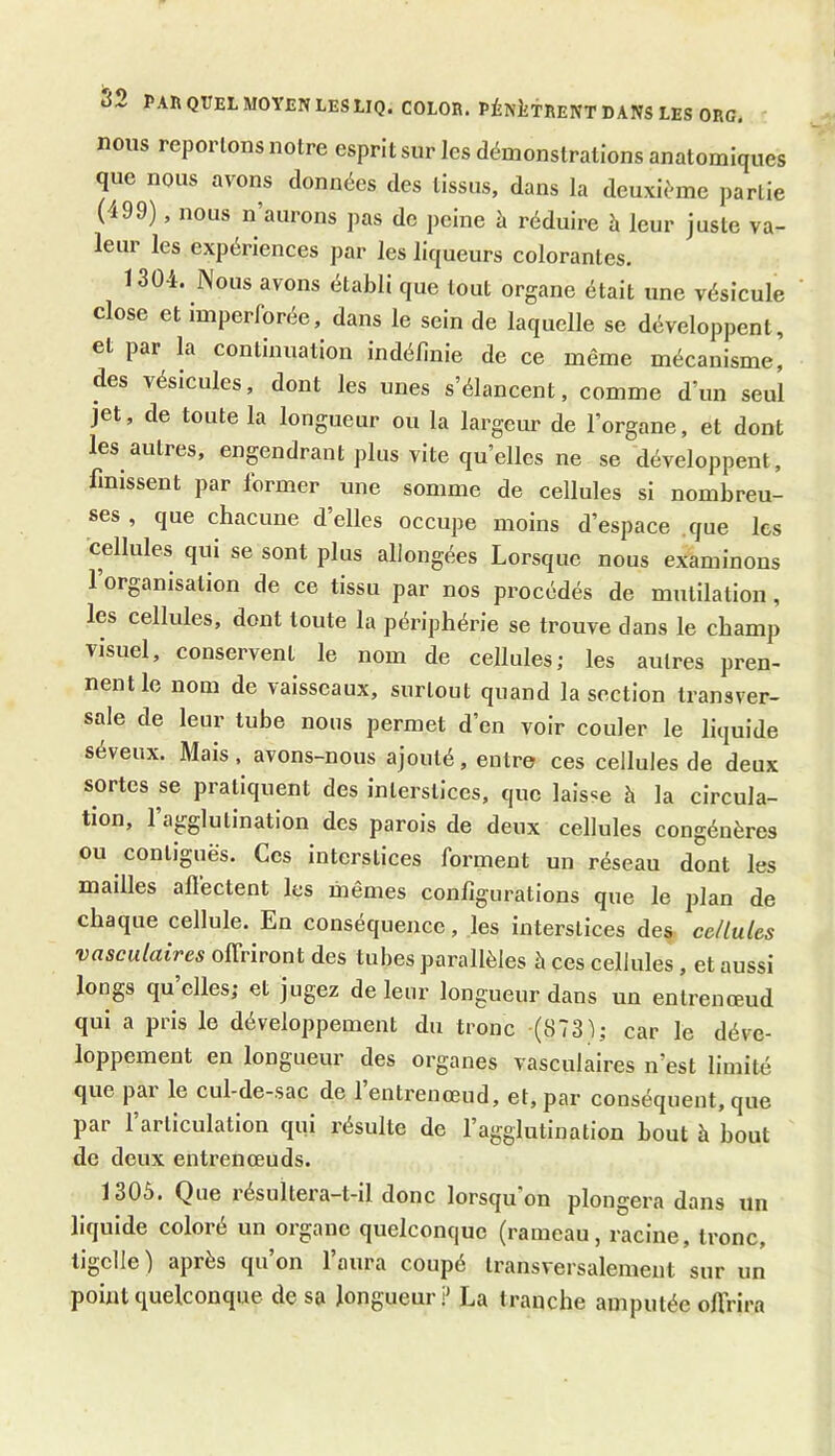 nous reporlons notre esprit sur les démonstrations anatomiques que nous avons données des tissus, dans la deuxième partie (499), nous n aurons pas de peine à réduire à leur juste va- leur les expériences par les liqueurs colorantes. 1304. Nous avons établi que tout organe était une vésicule close et imperforée, dans le sein de laquelle se développent, et par la continuation indéfinie de ce même mécanisme, des vésicules, dont les unes s’élancent, comme d’un seul jet, de toute la longueur ou la largeur de l’organe, et dont les autres, engendrant plus vite qu’elles ne se développent, finissent par former une somme de cellules si nombreu- ses , que chacune d’elles occupe moins d’espace que les cellules qui se sont plus allongées Lorsque nous examinons 1 organisation de ce tissu par nos procédés de mutilation, les cellules, dont toute la périphérie se trouve dans le champ visuel, conservent le nom de cellules; les autres pren- nent le nom de vaisseaux, surtout quand la section transver- sale de leur tube nous permet d’en voir couler le liquide séveux. Mais, avons-nous ajouté, entre ces cellules de deux sortes se pratiquent des interstices, que laisse à la circula- tion, 1 agglutination des parois de deux cellules congénères ou contiguës. Ces interstices forment un réseau dont les mailles alfectent les mêmes configurations que le plan de chaque cellule. En conséquence, les interstices des cellules vasculaires offriront des tubes parallèles à ces cellules , et aussi longs quelles; et jugez de leur longueur dans un entrenœud qui a pris le développement du tronc (873); car le déve- loppement en longueur des organes vasculaires n’est limité que pai le cul-de-sac de 1 entrenœud, et, par conséquent, que par l’articulation qui résulte de l’agglutination bout à bout de deux entrenœuds. 1305. Que résultera-t-il donc lorsqu'on plongera dans un liquide coloré un organe quelconque (rameau, racine, tronc, tigclle ) après qu’on l’aura coupé transversalement sur un point quelconque de sa longueur? La tranche amputée offrira