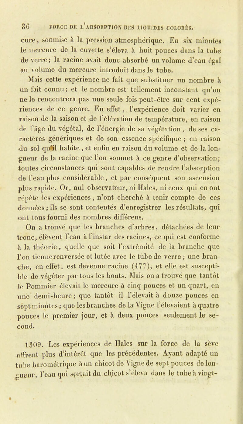 cure, soumise h la pression atmosphérique. En six minutes le mercure de la cuvette s’éleva à huit pouces dans la tube de verre; la racine avait donc absorbé un volume d’eau égal au volume du mercure introduit dans le tube. Mais cette expérience ne fait que substituer un nombre à un fait connu; et le nombre est tellement inconstant qu’on ne le rencontrera pas une seule fois peut-être sur cent expé- riences de ce genre. En effet, l’expérience doit varier en raison de la saison et de l’élévation de température, en raison de l’âge du végétal, de l’énergie de sa végétation , de ses ca- ractères génériques et de son essence spécifique ; en raison du sol qu’il habite , et enfin en raison du volume et de la lon- gueur de la racine que l’on soumet à ce genre d’observation; toutes circonstances qui sont capables de rendre l’absorption (de l’eau plus considérable, et par conséquent son ascension plus rapide. Or, nul observateur, ni Haies, ni ceux qui en ont répété les expériences, n’ont cherché à tenir compte de ces données ; ils se sont contentés d’enregistrer les résultats, qui ont tous fourni des nombres différens. On a trouvé que les branches d’arbres, détachées de leur tronc, élèvent l’eau à l’instar des racines, ce qui est conforme à la théorie, quelle que soit l’extrémité de la branche que l’on tiennerenversée et lutée avec le tube de verre ; une bran- che, en elfet, est devenue racine (477), et elle est suscepti- ble de végéter par tous les bouts. Mais on a trouvé que tantôt le Pommier élevait le mercure à cinq pouces et un quart, en une demi-heure ; que tantôt il l’élevait h. douze pouces en sept minutes ; que les branches de la Vigne l’élevaient à quatre pouces le premier jour, et à deux pouces seulement le se- cond. 1309. Les expériences de Haies sur la force de la sève offrent plus d’intérêt que les précédentes. Ayant adapté un tube barométrique âun chicot de \ignede sept pouces de lon- gueur, l’eau qui sprtaitdu chicot s’éleva dans le tubehvin^t-