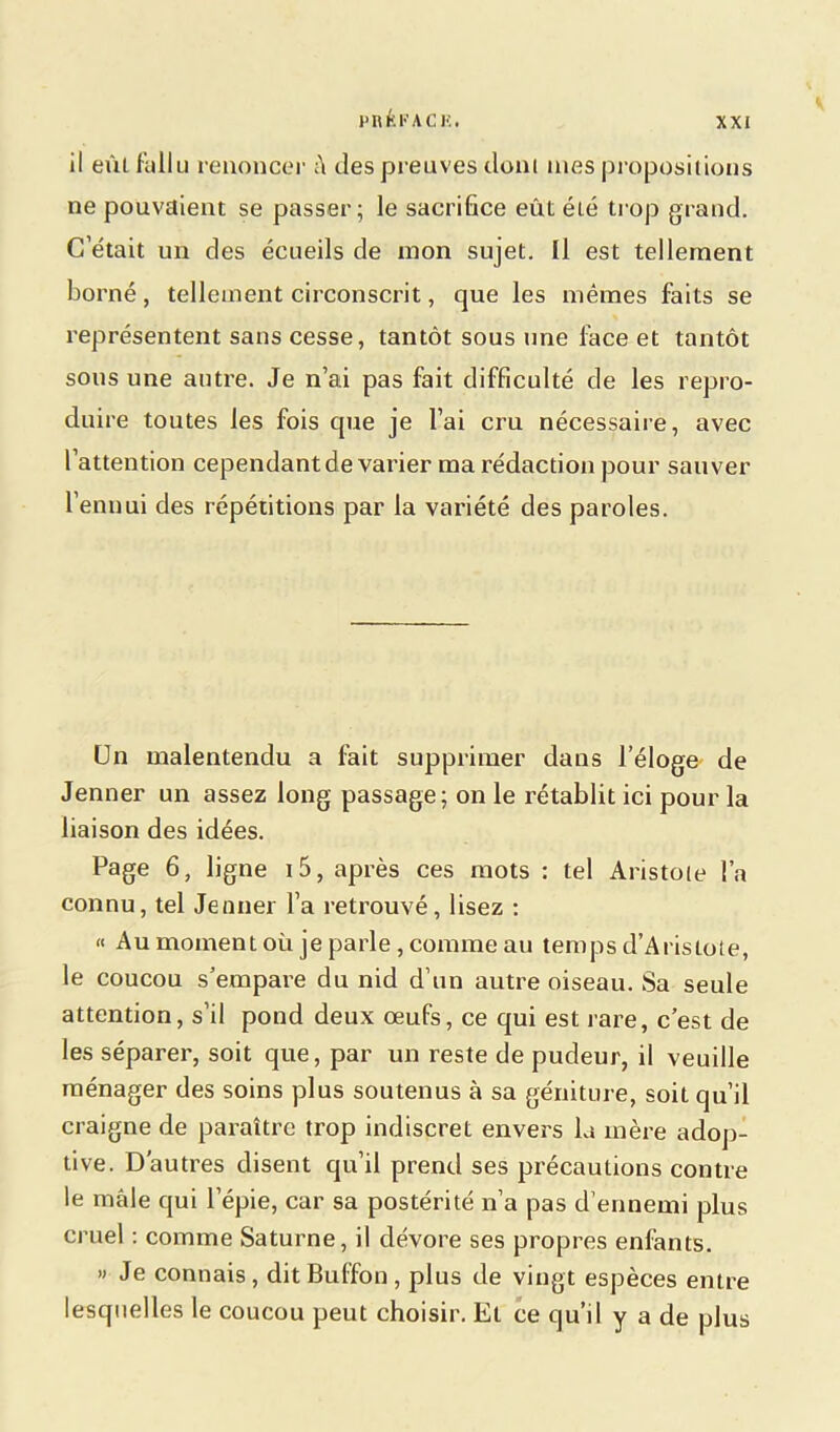 Pltfcl’ACK. il eût fallu renoncer â des preuves dont nies propositions ne pouvaient se passer; le sacrifice eût été trop grand. C’était un des écueils de mon sujet. Il est tellement borné, tellement circonscrit, que les mêmes faits se représentent sans cesse, tantôt sous une face et tantôt sous une autre. Je n’ai pas fait difficulté de les repro- duire toutes les fois que je l’ai cru nécessaire, avec l’attention cependant de varier ma rédaction pour sauver l’ennui des répétitions par la variété des paroles. Un malentendu a fait supprimer dans l’éloge' de Jenner un assez long passage; on le rétablit ici pour la liaison des idées. Page 6, ligne i5, après ces mots : tel Aristoie l’a connu, tel Jenner l’a retrouvé, lisez : « Au moment où je parle, comme au temps d’Aristote, le coucou s’empare du nid d’un autre oiseau. Sa seule attention, s’il pond deux œufs, ce qui est rare, c’est de les séparer, soit que, par un reste de pudeur, il veuille ménager des soins plus soutenus à sa géniture, soit qu’il craigne de paraître trop indiscret envers la mère adop- tive. D'autres disent qu’il prend ses précautions contre le mâle qui l’épie, car sa postérité n’a pas d’ennemi plus cruel : comme Saturne, il dévore ses propres enfants. » Je connais , dit Buffon , plus de vingt espèces entre lesquelles le coucou peut choisir. Et ce qu’il y a de plus