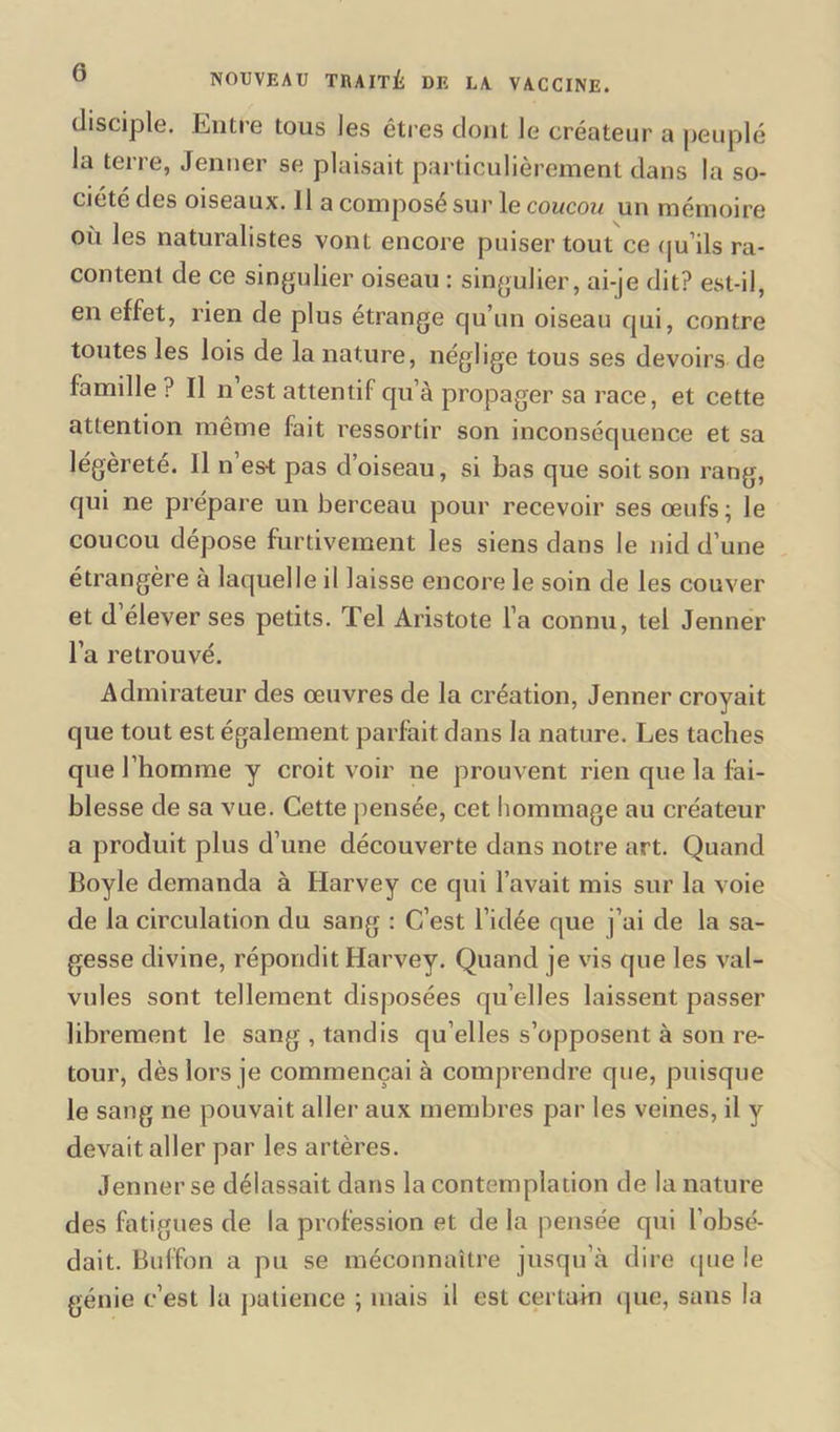 disciple. Entre tous les êtres dont le créateur a peuplé la terre, Jenner se plaisait particulièrement dans la so- ciété des oiseaux. 11 a composé sur le coucou un mémoire où les naturalistes vont encore puiser tout ce qu’ils ra- content de ce singulier oiseau : singulier, ai-je dit? est-il, en effet, rien de plus étrange qu’un oiseau qui, contre toutes les lois de la nature, néglige tous ses devoirs de famille ? Il n est attentif qu’à propager sa race, et cette attention même fait ressortir son inconséquence et sa légèreté. Il n’est pas d’oiseau, si bas que soit son rang, qui ne prépare un berceau pour recevoir ses œufs; le coucou dépose furtivement les siens dans le nid d’une étrangère a laquelle il laisse encore le soin de les couver et d’élever ses petits. Tel Aristote la connu, tel Jenner l’a retrouvé. Admirateur des œuvres de la création, Jenner croyait que tout est également parfait dans la nature. Les taches que l’homme y croit voir ne prouvent rien que la fai- blesse de sa vue. Cette pensée, cet hommage au créateur a produit plus d’une découverte dans notre art. Quand Boyle demanda à Harvey ce qui l’avait mis sur la voie de la circulation du sang : C’est l’idée que j’ai de la sa- gesse divine, répondit Harvey. Quand je vis que les val- vules sont tellement disposées qu’elles laissent passer librement le sang , tandis qu elles s’opposent à son re- tour, dès lors je commençai à comprendre que, puisque le sang ne pouvait aller aux membres par les veines, il y devait aller par les artères. Jenner se délassait dans la contemplation de la nature des fatigues de la profession et de la pensée qui l’obsé- dait. Bulfon a pu se méconnaître jusqu’à dire que le génie c’est la patience ; mais il est certain que, sans la