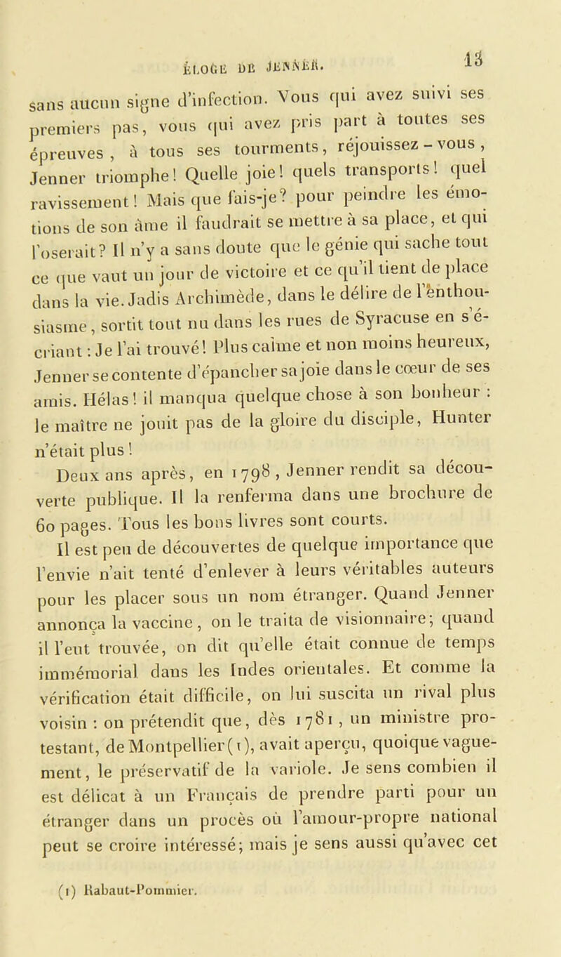 ÉLOCili DE jENiNÉin sans aucun signe d’infection. Vous qui ayez suivi ses premiers pas, vous qui avez pris part a toutes ses épreuves, à tous ses tourments, réjouissez - vous , Jenner triomphe! Quelle joie! quels transports! quel ravissement! Mais que fais-je? pour peindre les émo- tions de son âme il faudrait se mettre à sa place, et qui poserait? Il n’y a sans doute que le génie qui sache tout ce que vaut un jour de victoire et ce qu il tient de place dans la vie. Jadis Archimède, dans le délire de 1 enthou- siasme , sortit tout nu dans les rues de Syracuse en s é- criant : Je l’ai trouvé! Plus calme et non moins heureux, Jenner se contente d’épancher sa joie dans le cœur de ses amis. Hélas! il manqua quelque chose à son bonheur : le maître ne jouit pas de la gloire du disciple, Hunter n’était plus ! Deux ans après, en 1798 , Jenner rendit sa décou- verte publique. Il la renferma dans une brochure de 60 pages. Tous les bons livres sont courts. Il est peu de découvertes de quelque importance que l’envie n’ait tenté d’enlever à leurs véritables auteurs pour les placer sous un nom étranger. Quand Jennei annonça la vaccine , on le traita de visionnait e, quand il l’eut trouvée, on dit qu elle était connue de temps immémorial dans les Indes orientales. Et comme la vérification était difficile, on lui suscita un rival plus voisin : on prétendit que, dès 1781 , un ministre pro- testant, de Montpellier (t), avait aperçu, quoique vague- ment, le préservatif de la variole. Je sens combien il est délicat à un Français de prendre parti pour un étranger dans un procès où 1 amour-propre national peut se croire intéressé; mais je sens aussi quavec cet (1) Kabaut-Pommier.