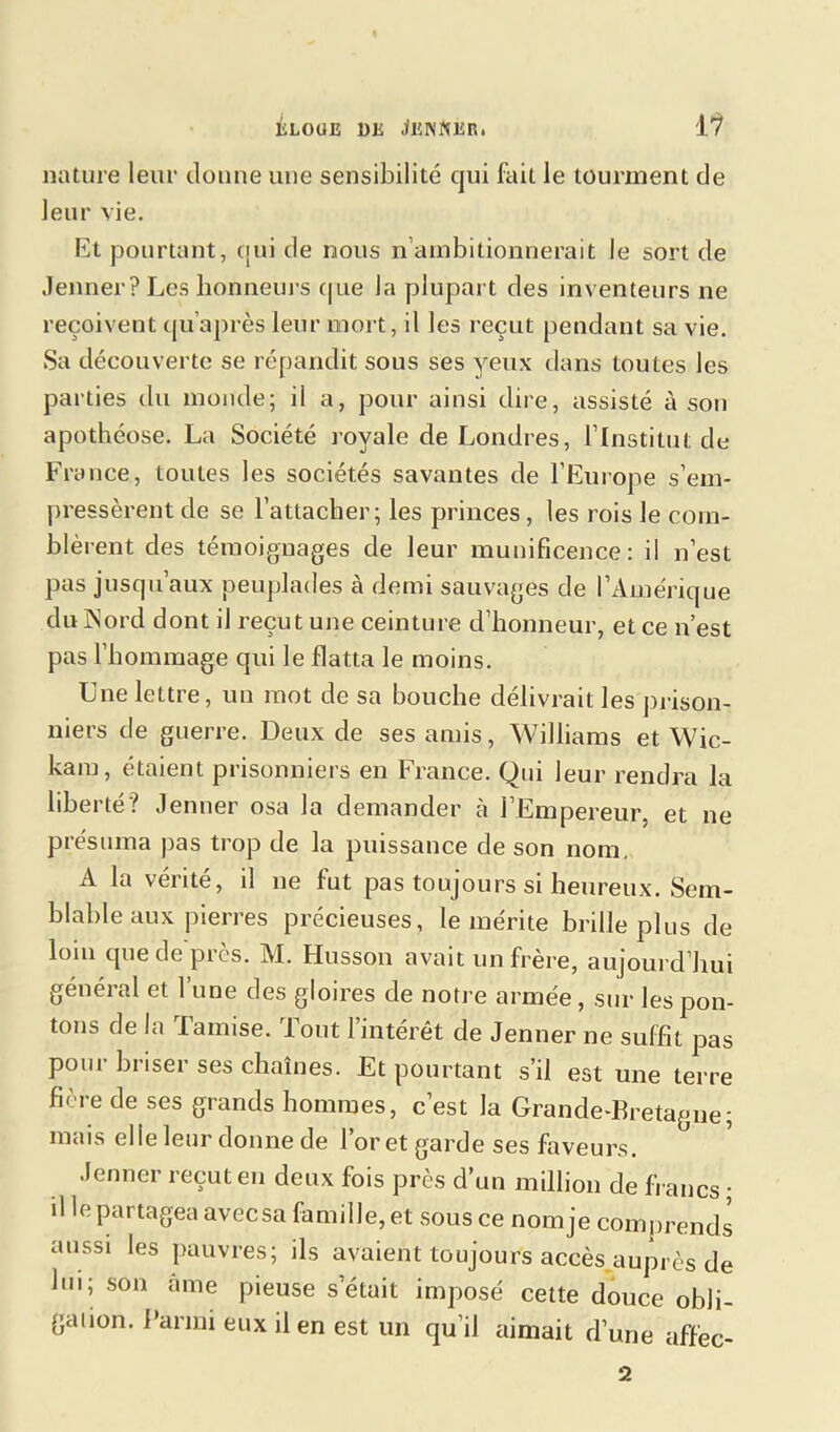 nature leur donne une sensibilité cjui fait le tourment de leur vie. Et pourtant, qui de nous n ambitionnerait Je sort de Jenner? Les honneurs que la plupart des inventeurs ne reçoivent qu’après leur mort, il les reçut pendant sa vie. Sa découverte se répandit sous ses yeux dans toutes les parties du monde; il a, pour ainsi dire, assisté à son apothéose. La Société royale de Londres, l’Institut de France, toutes les sociétés savantes de l’Europe s’em- pressèrent de se l’attacher; les princes, les rois le com- blèrent des témoignages de leur munificence: il n’est pas jusqu’aux peuplades à demi sauvages de l’Amérique du Nord dont il reçut une ceinture d’honneur, et ce n’est pas l’hommage qui le flatta le moins. Une lettre, un mot de sa bouche délivrait les prison- niers de guerre. Deux de ses amis, Williams et Wic- kam, étaient prisonniers en France. Qui leur rendra la liberté? Jenner osa la demander à l’Empereur, et ne présuma pas trop de la puissance de son nom. A la vérité, il ne fut pas toujours si heureux. Sem- blable aux pierres précieuses, le mérite brille plus de loin que de près. M. Husson avait un frère, aujourd’hui général et l’une des gloires de notre armée, sur les pon- tons de la Tamise. Tout l’intérêt de Jenner ne suffit pas pour briser ses chaînes. Et pourtant s’il est une terre fière de ses grands hommes, c’est la Grande-Bretagne; mais elle leur donne de l’or et garde ses faveurs. Jenner reçut en deux fois près d’un million de li anes ; il le partagea avec sa famille, et sous ce nom je comprends aussi les pauvres; ils avaient toujours accès auprès de bu; son âme pieuse s était imposé cette douce obli- gation. Parmi eux il en est un qu’il aimait d’une affec- ta