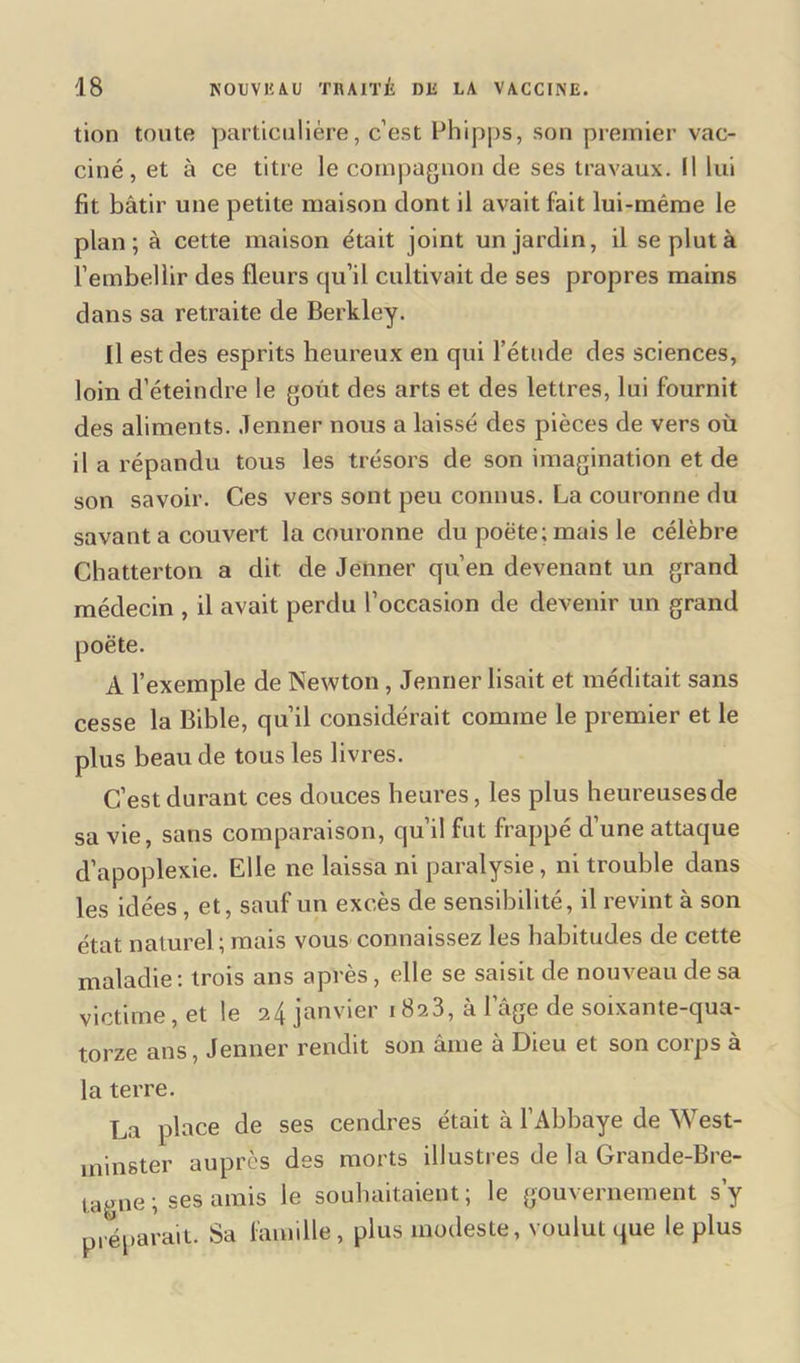 tion toute particulière, c’est Phipps, son premier vac- ciné, et à ce titre le compagnon de ses travaux. Il lui fit bâtir une petite maison dont il avait fait lui-méme le plan; à cette maison était joint un jardin, il se plut à l’embellir des fleurs qu’il cultivait de ses propres mains dans sa retraite de Berkley. Il est des esprits heureux en qui l’étude des sciences, loin d’éteindre le goût des arts et des lettres, lui fournit des aliments. Jenner nous a laissé des pièces de vers où il a répandu tous les trésors de son imagination et de son savoir. Ces vers sont peu connus. La couronne du savant a couvert la couronne du poète; mais le célèbre Chatterton a dit de Jenner qu’en devenant un grand médecin , il avait perdu l’occasion de devenir un grand poète. A l’exemple de Newton , Jenner lisait et méditait sans cesse la Bible, qu’il considérait comme le premier et le plus beau de tous les livres. C’est durant ces douces heures, les plus heureusesde sa vie, sans comparaison, qu’il fut frappé d’une attaque d’apoplexie. Elle ne laissa ni paralysie, ni trouble dans les idées, et, sauf un excès de sensibilité, il revint à son état naturel ; mais vous connaissez les habitudes de cette maladie; trois ans après, elle se saisit de nouveau de sa victime, et le 24 janvier 1823, à l’âge de soixante-qua- torze ans, Jenner rendit son âme à Dieu et son corps à la terre. La place de ses cendres était à l’Abbaye de West- minster auprès des morts illustres de la Grande-Bre- tagne ; ses amis le souhaitaient; le gouvernement s’y préparait. Sa famille, plus modeste, voulut que le plus