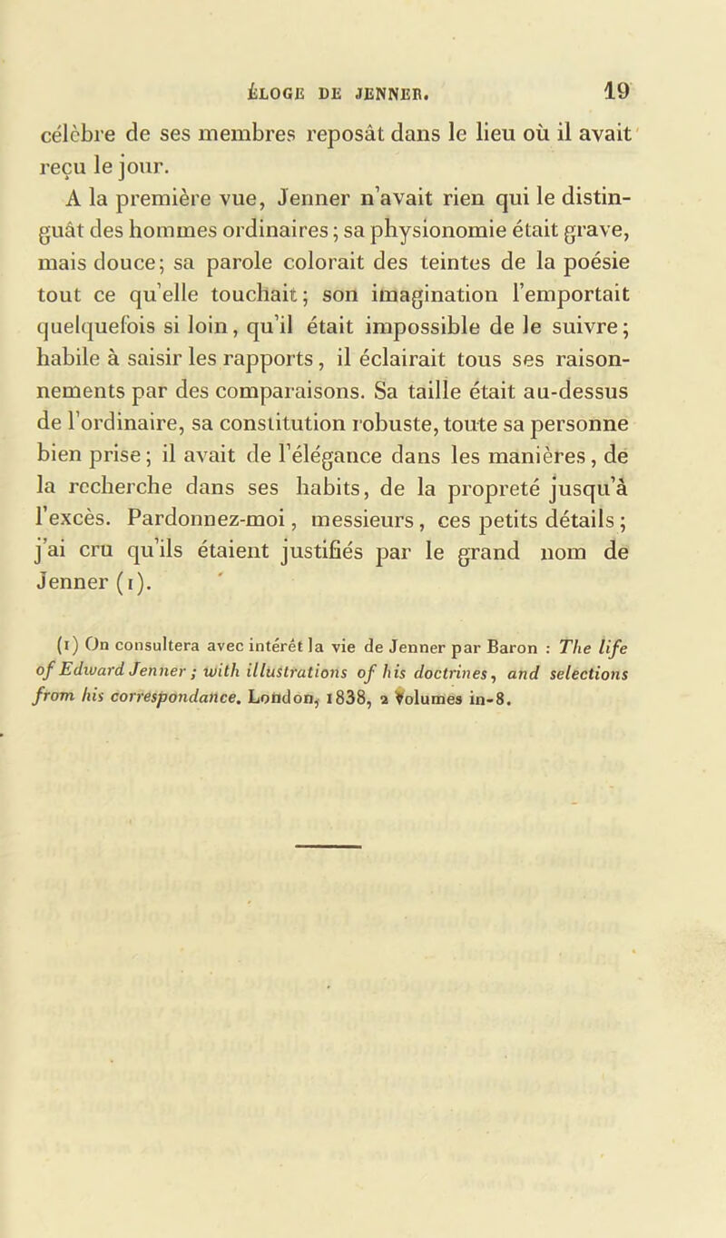 célèbre de ses membres reposât dans le lieu où il avait reçu le jour. A la première vue, Jenner n’avait rien qui le distin- guât des hommes ordinaires ; sa physionomie était grave, mais douce; sa parole colorait des teintes de la poésie tout ce quelle touchait; son imagination l’emportait quelquefois si loin, qu’il était impossible de Je suivre; habile à saisir les rapports, il éclairait tous ses raison- nements par des comparaisons. Sa taille était au-dessus de 1’ ordinaire, sa constitution robuste, toute sa personne bien prise; il avait de l’élégance dans les manières, de la recherche dans ses habits, de la propreté jusqu’à l’excès. Pardonnez-moi, messieurs, ces petits détails ; j’ai cru qu’ils étaient justifiés par le grand nom de Jenner (i). (i) On consultera avec intérêt la vie de Jenner par Baron : The life °f Edward Jenner ; with illustrations of his doctrines, and sélections front his correspondance. Lotidon, 1838, a Volumes in-8.