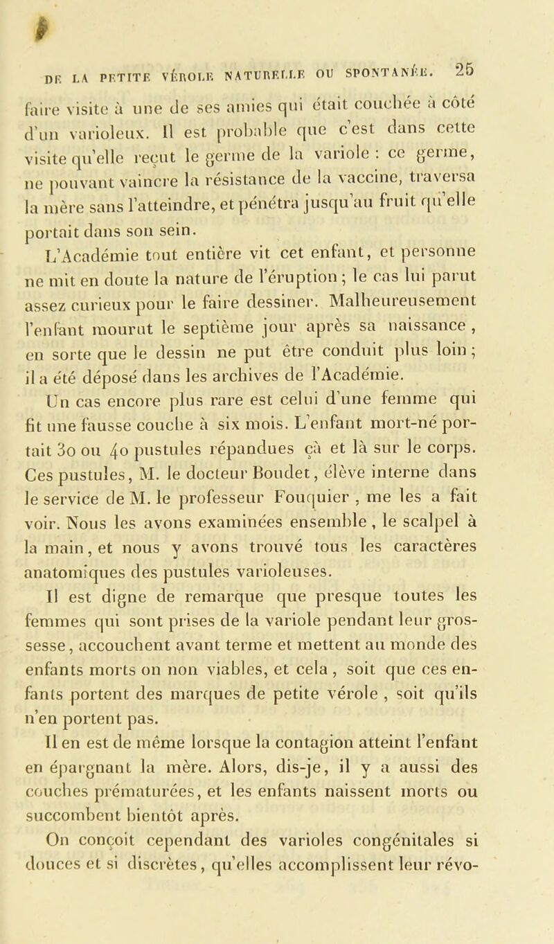 faire visite à une de ses amies qui était couchée à cote d’un varioleux. Il est probable que cest dans celte visite qu’elle reçut le germe de la variole: ce germe, ne pouvant vaincre la résistance de la vaccine, tiaveisa la mère sans l’atteindre, et pénétra jusqu’au fruit qu’elle portait dans son sein. L’Académie tout entière vit cet enfant, et personne ne mit en doute la nature de 1 éruption ; le cas lui parut assez curieux pour le faire dessiner. Malheureusement l’enfant mourut le septième jour apres sa naissance , en sorte que le dessin ne put être conduit plus loin ; il a été déposé dans les archives de l’Académie. Un cas encore plus rare est celui d’une femme qui fit une fausse couche à six mois. L’enfant mort-né por- tait 3o ou 4o pustules répandues ça et là sur le corps. Ces pustules, M. le docteur Boudet, élève interne dans le service de M. le professeur Fouquier, me les a fait voir. Nous les avons examinées ensemble , le scalpel à la main, et nous y avons trouvé tous les caractères anatomiques des pustules varioleuses. U est digne de remarque que presque toutes les femmes qui sont prises de la variole pendant leur gros- sesse, accouchent avant terme et mettent au monde des enfants morts on non viables, et cela , soit que ces en- fants portent des marques de petite vérole , soit qu’ils n’en portent pas. Il en est de même lorsque la contagion atteint l’enfant en épargnant la mère. Alors, dis-je, il y a aussi des couches prématurées, et les enfants naissent morts ou succombent bientôt après. On conçoit cependant des varioles congénitales si douces et si discrètes, qu’elles accomplissent leur révo-