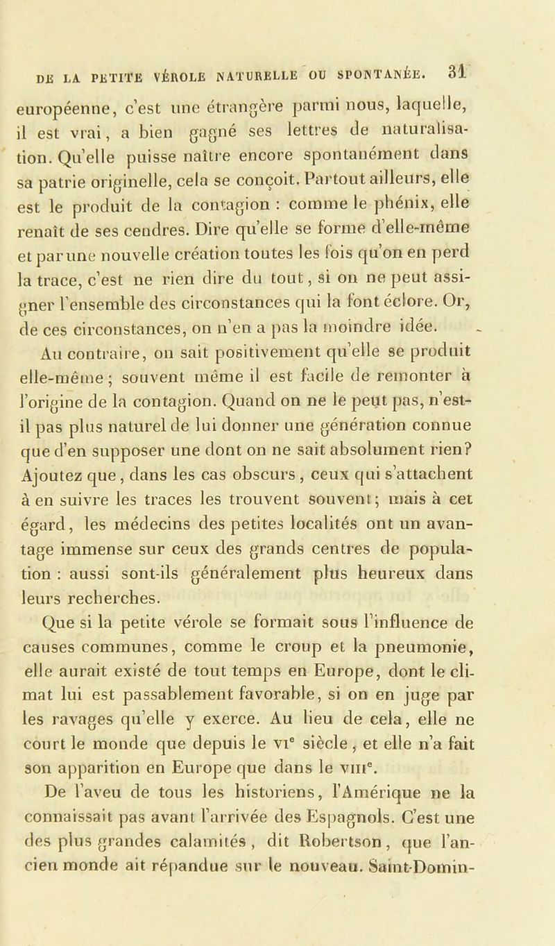 européenne, c’est une étrangère parmi nous, laquelle, il est vrai, a bien gagné ses lettres de naturalisa- tion. Qu elle puisse naître encore spontanément dans sa patrie originelle, cela se conçoit. Partout ailleurs, elle est le produit de la contagion : comme le phénix, elle renaît de ses cendres. Dire qu’elle se forme d elle-même et par une nouvelle création toutes les (ois qu on en perd la trace, c’est ne rien dire du tout, si on ne peut assi- gner l’ensemble des circonstances qui la font éclore. Or, de ces circonstances, on n’en a pas la moindre idée. Au contraire, on sait positivement quelle se produit elle-même ; souvent même il est facile de remonter à l’origine de la contagion. Quand on ne le peut pas, n’est- il pas plus naturel de lui donner une génération connue que d’en supposer une dont on ne sait absolument rien? Ajoutez que, dans les cas obscurs , ceux qui s’attachent à en suivre les traces les trouvent souvent; mais à cet égard, les médecins des petites localités ont un avan- tage immense sur ceux des grands centres de popula- tion : aussi sont-ils généralement plus heureux dans leurs recherches. Que si la petite vérole se formait sous l’influence de causes communes, comme le croup et la pneumonie, elle aurait existé de tout temps en Europe, dont le cli- mat lui est passablement favorable, si on en juge par les ravages qu elle y exerce. Au lieu de cela, elle ne court le monde que depuis le vie siècle, et elle n’a fait son apparition en Europe que dans le vin®. De l’aveu de tous les historiens, l’Amérique ne la connaissait pas avant l’arrivée des Espagnols. C’est une des plus grandes calamités, dit Robertson, que l’an- cien monde ait répandue sur le nouveau. Saint-Domin-