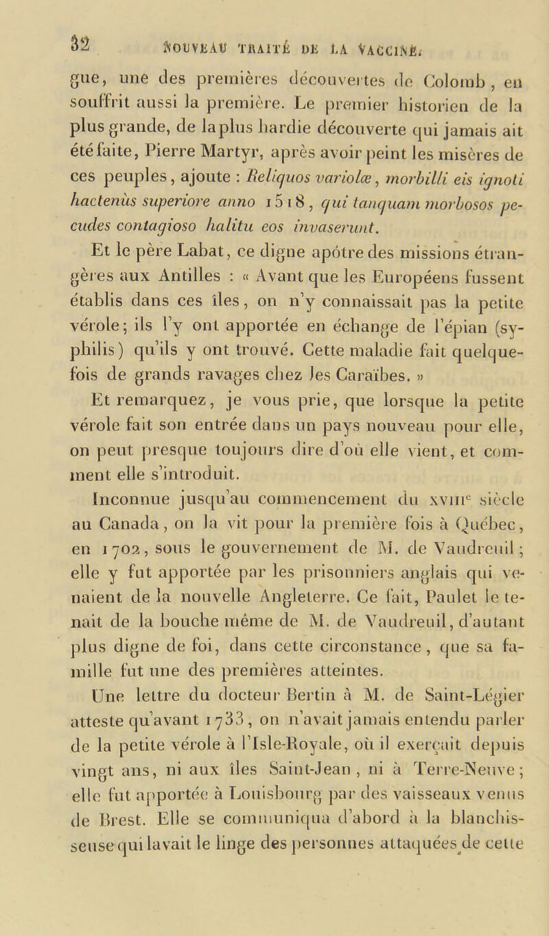 fcOUYMtî TRAITÉ Uli RA VACChSÉ; gue, une des premières découvertes de Colomb, en souffrit aussi la première. Le premier historien de la plus grande, de lapins hardie découverte qui jamais ait été faite, Pierre Martyr, après avoir peint les misères de ces peuples , ajoute : Reliquos variolœ, morbilli eis ignoti hactenùs superiore anno 15 i S , qui tanquam morbosos pe- cudes conlagioso hcilitu eos invaserunt. Et le père Labat, ce digne apôtre des missions étran- gères aux Antilles : « Avant que les Européens fussent établis dans ces îles, on n’y connaissait pas la petite vérole; ils l’y ont apportée en échange de l’épian (sy- philis) qu’ils y ont trouvé. Cette maladie fait quelque- fois de grands ravages chez Jes Caraïbes. » Et remarquez, je vous prie, que lorsque la petite vérole fait son entrée dans un pays nouveau pour elle, on peut presque toujours dire d’où elle vient, et com- ment elle s’introduit. Inconnue jusqu’au commencement du xvinu siècle au Canada, on la vit pour la première fois à Québec, en 1702, sous le gouvernement de M. de Vaudrcuil ; elle y fut apportée par les prisonniers anglais qui ve- naient de la nouvelle Angleterre. Ce fait, Paulet le te- nait de la bouche même de M. de Vaudreuil, d’autant plus digne de foi, dans cette circonstance, que sa fa- mille fut une des premières atteintes. Une lettre du docteur Bertin à M. de Saint-Légier atteste qu’avant 1733, on n’avait jamais entendu parler de la petite vérole à l’Isle-Royale, où il exerçait depuis vingt ans, ni aux îles Saint-Jean, ni à Terre-Neuve; elle fut apportée à Louisbourg par des vaisseaux venus de Brest. Elle se communiqua d’abord à la blanchis- seuse qui lavait le linge des personnes attaquées de celte