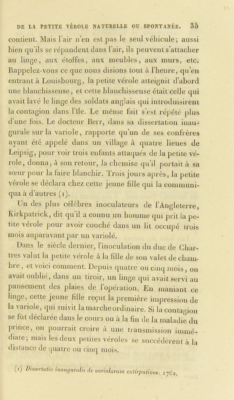 contient. Mais l'air n’en est pas le seul véhicule ; aussi bien qu’ils se répandent dans l’air, ils peuvent s’attacher au linge, aux étoffes, aux meubles, aux murs, etc. llappelez-vous ce que nous disions tout à l’heure, qu’en entrant à Louisbourg, la petite vérole atteignit d’abord une blanchisseuse, et cette blanchisseuse était celle qui avait lavé le linge des soldats anglais qui introduisirent la contagion dans l’île. Le même fait s’est répété plus d’une fois. Le docteur Berr, dans sa dissertation inau- gurale sur la variole, rapporte qu’un de ses confrères ayant été appelé dans un village à quatre lieues de Leipsig, pour voir trois enfants attaqués de la petite vé- role, donna, à son retour, la chemise qu’il portait à sa sœur pour la faire blanchir. Trois jours après, la petite vérole se déclara chez cette jeune fille qui la communi- qua à d’autres (i). Un des plus célèbres inoculateurs de l’Angleterre, Kirkpatrick, dit qu’il a connu un homme qui prit la pe- tite vérole pour avoir couché dans un lit occupé trois mois auparavant par un variolé. Dans le siècle dernier, l’inoculation du duc de Char- tres valut la petite vérole à la fille de son valet de chant- bi e, et voici comment. Depuis quatre ou cinq mois , on avait oublié, dans un tiroir, un linge qui avait servi au pansement des plaies de l’opération. En maniant ce linge, cette jeune fille reçut la première impression de la variole, qui suivit la marche ordinaire. Si la contagion se fût déclarée dans le cours ou à la fin de la maladie du prince, on pourrait croire à une transmission immé- diate; mais les deux petites véroles se succédèrent à la distance de quatre ou cinq mois. (i) Disserta tio inaugurulis de variolarum exlirpallone. 171=2.