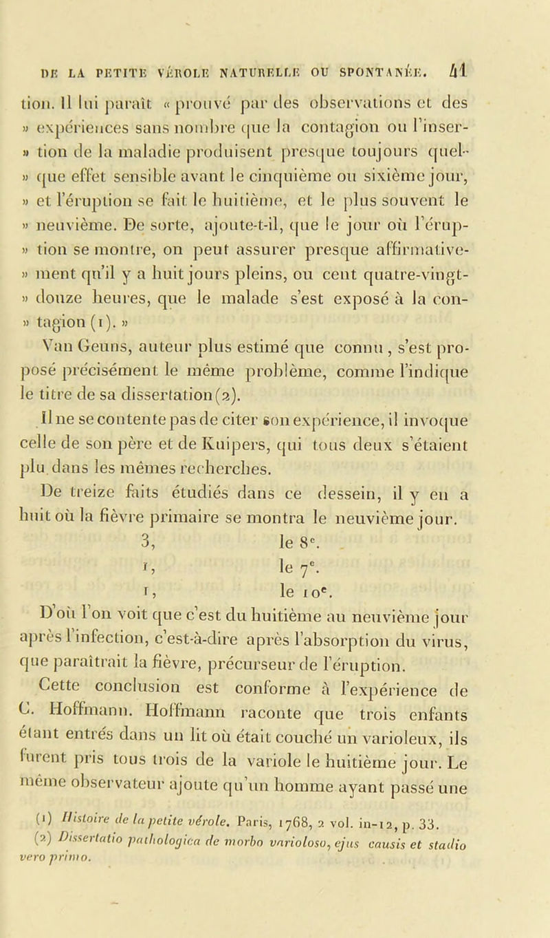 tion. Il lui paraît « prouvé par des observations et des » expériences sans nombre que la contagion ou l’inser- » tion de la maladie produisent presque toujours quel- » (pie effet sensible avant le cinquième ou sixième jour, » et l’éruption se fait le huitième, et le plus souvent le » neuvième. De sorte, ajoute-t-il, que le jour où l’érup- » tiou se montre, on peut assurer presque affirmative- » nient qu’il y a huit jours pleins, ou cent quatre-vingt- » douze heures, que le malade s’est exposé à la con- » tagion (i). » Van Geuns, auteur plus estimé que connu , s’est pro- posé précisément le même problème, comme l’indique le titre de sa dissertation(2). 11 ne se contente pas de citer son expérience, il invoque celle de son père et de Kuipers, qui tous deux s’étaient plu dans les mêmes recherches. De treize faits étudiés dans ce dessein, il y en a huit où la fièvre primaire se montra le neuvième jour. 3, le 8e. C le 7e. 1, le 10e. D où 1 on voit que c est du huitième au neuvième jour après 1 infection, c’est-à-dire après l’absorption du virus, que paraîtrait la fièvre, précurseur de l’éruption. Cette conclusion est conforme a l’expérience de C. Hoffmann. Hoffmann raconte que trois enfants élant entrés dans un lit où était couché un varioleux, ils lurent pris tous trois de la variole le huitième jour. Le même observateur ajoute qu’un homme ayant passé une (1) Histoire île la petite vérole. Paris, 1768, 2 vol. in-12, p. 33. (2) Dissertatio pàthologica de morbo varioloso, ejus causis et stadio vvro primo.