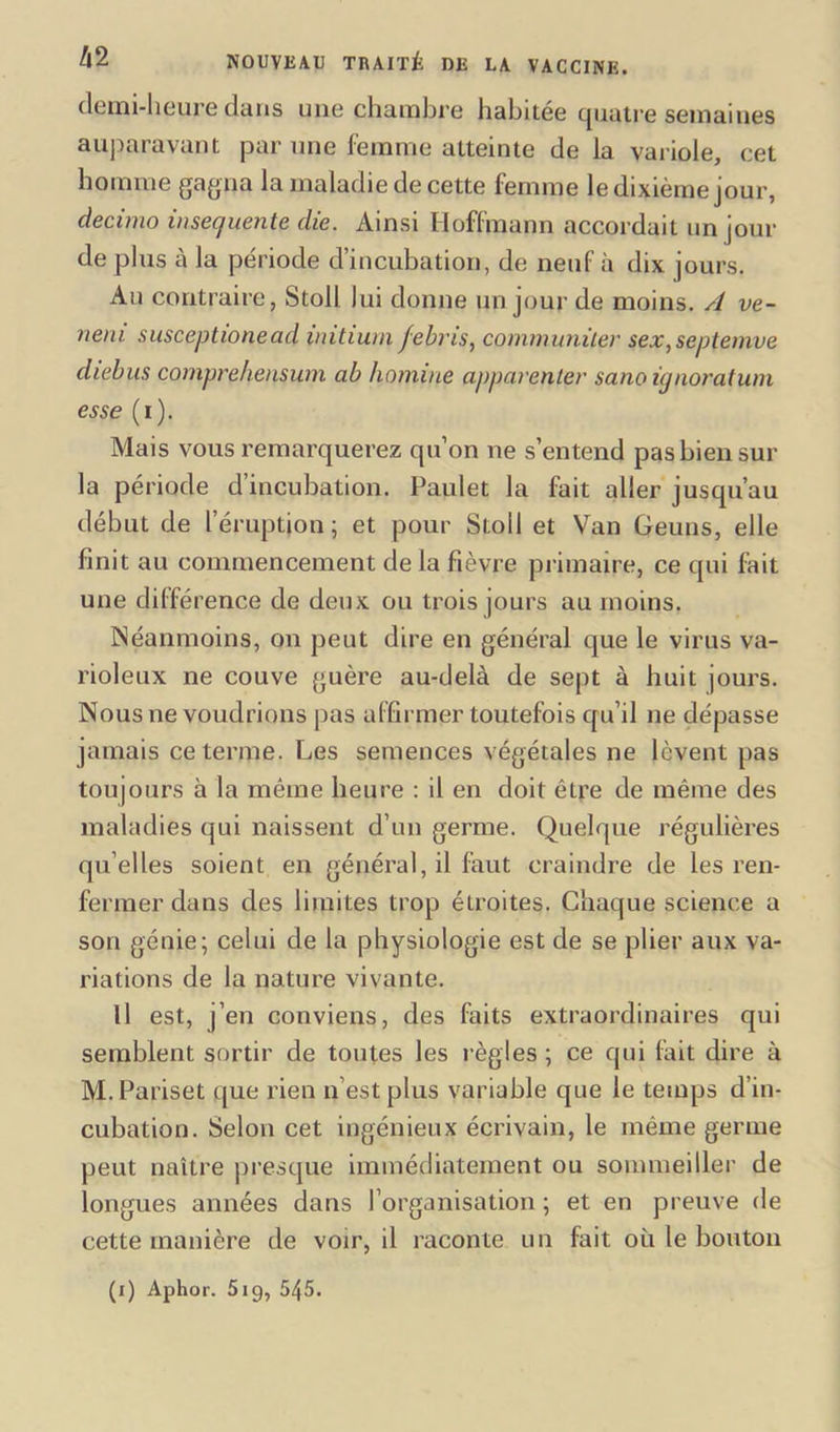 demi-heure dans une chambre habitée quatre semaines auparavant par une femme atteinte de la variole, cet homme gagna la maladie de cette femme le dixième jour, decimo insec/uente die. Ainsi Hoffmann accordait un jour de plus à la période d’incubation, de neuf à dix jours. Au contraire, Stoll lui donne un jour de moins. A ve- neni susceptionead initium febris, communiler sex,septemve diebus compre/iensum ab homine apparenter sano ùjnoratum esse (i). Mais vous remarquerez qu’on ne s’entend pas bien sur la période d’incubation. Paulet la fait aller jusqu’au début de l’éruption; et pour Stoll et Van Geuns, elle finit au commencement de la fièvre primaire, ce qui fait une différence de deux ou trois jours au moins. Néanmoins, on peut dire en général que le virus va- rioleux ne couve guère au-delà de sept à huit jours. Nous ne voudrions pas affirmer toutefois qu’il ne dépasse jamais ce terme. Les semences végétales ne lèvent pas toujours à la même heure : il en doit être de même des maladies qui naissent d’un germe. Quelque régulières qu elles soient en général, il faut craindre de les ren- fermer dans des limites trop étroites. Chaque science a son génie; celui de la physiologie est de se plier aux va- riations de la nature vivante. Il est, j’en conviens, des faits extraordinaires qui semblent sortir de toutes les règles ; ce qui fait dire à M.Pariset que rien n est plus variable que le temps d’in- cubation. Selon cet ingénieux écrivain, le même germe peut naître presque immédiatement ou sommeiller de longues années dans l’organisation ; et en preuve de cette manière de voir, il raconte un fait où le bouton (i) Aphor. 519, 545.