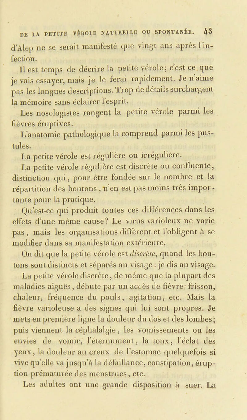 d’Alep ne se serait manifesté que vingt ans après l'in- fection. Il est temps de décrire la petite vérole; c’est ce.que je vais essayer, mais je le ferai rapidement. Je n aime pas les longues descriptions. Trop de détails surchargent la mémoire sans éclairer l’esprit. Les nosologistes rangent la petite vérole parmi les fièvres éruptives. L’anatomie pathologique la comprend parmi les pus- tules. La petite vérole est régulière ou irrégulière. La petite vérole régulière est discrète ou confluente, distinction qui, pour être fondée sur le nombre et la répartition des boutons , n’en est pas moins très impor * tante pour la pratique. Qu’est-ce qui produit toutes ces différences dans les effets d’une même cause? Le virus varioleux ne varie pas , mais les organisations diffèrent et l’obligent à se modifier dans sa manifestation extérieure. On dit que la petite vérole est discrète, quand les bou- tons sont distincts et séparés au visage : je dis au visage. La petite vérole discrète, de même que la plupart des maladies aiguës, débute par un accès de fièvre: frisson, chaleur, fréquence du pouls, agitation, etc. Mais la fièvre varioleuse a des signes qui lui sont propres. Je mets en première ligne la douleur du dos et des lombes; puis viennent la céphalalgie, les vomissements ou les envies de vomir, l’éternument, la toux, l’éclat des yeux, la douleur au creux de l’estomac quelquefois si vive qu elle va jusqu’à la défaillance, constipation, érup- tion prématurée des menstrues, etc. Les adultes ont une grande disposition à suer. La