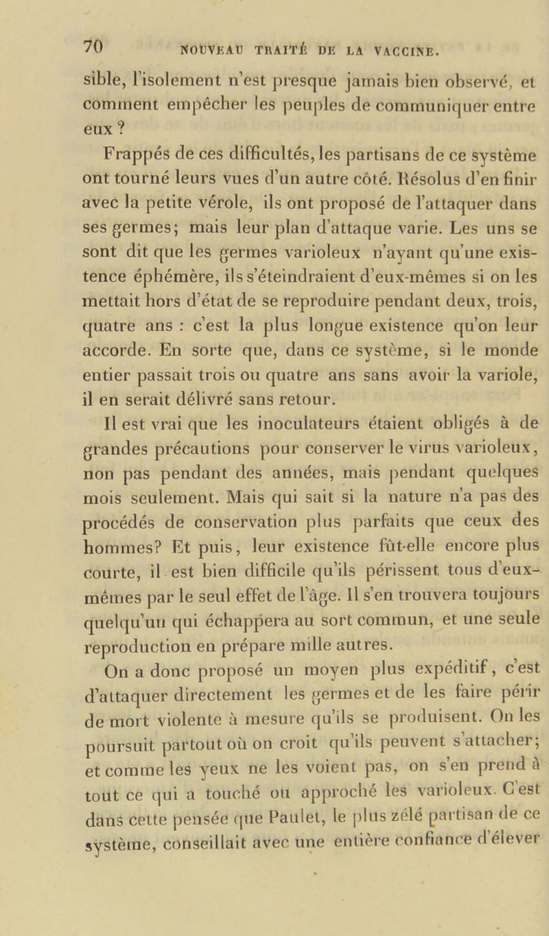 sible, l'isolement n’est presque jamais bien observé, et comment empêcher les peuples de communiquer entre eux ? Frappés de ces difficultés, les partisans de ce système ont tourné leurs vues d’un autre côté, liésolus d’en finir avec la petite vérole, ils ont proposé de l’attaquer dans ses germes; mais leur plan d’attaque varie. Les uns se sont dit que les germes varioleux n’ayant qu’une exis- tence éphémère, ils s’éteindraient d’eux-mêmes si on les mettait hors d’état de se reproduire pendant deux, trois, quatre ans : c’est la plus longue existence qu’on leur accorde. En sorte que, dans ce système, si le monde entier passait trois ou quatre ans sans avoir la variole, il en serait délivré sans retour. Il est vrai que les inoculateurs étaient obligés à de grandes précautions pour conserver le virus varioleux, non pas pendant des années, mais pendant quelques mois seulement. Mais qui sait si la nature n’a pas des procédés de conservation plus parfaits que ceux des hommes? Et puis, leur existence fût-elle encore plus courte, il est bien difficile qu’ils périssent tous d’eux- mêmes par le seul effet de l’âge. Il s’en trouvera toujours quelqu’un qui échappera au sort commun, et une seule reproduction en prépare mille autres. On a donc proposé un moyen plus expéditif, c’est d’attaquer directement les germes et de les faire périr de mort violente à mesure qu’ils se produisent. On les poursuit partout où on croit qu’ils peuvent s attacher; et comme les yeux ne les voient pas, on s’en prend â tout ce qui a touché ou approché les varioleux. G est dans cette pensée que Paulet, le plus zélé partisan de ce système, conseillait avec une entière confiance d élever