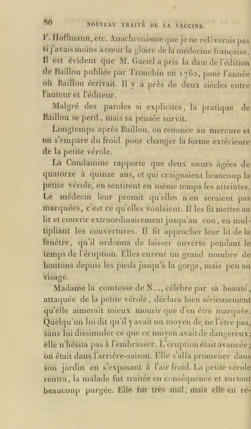 I • Hofhnaïm, etc. Anachronisme que je ne reluvenus pus si ] avais moins a cœur la gloire de la médecine française. II est évident que M. Gariel a pris la date de l'édition de Baillou publiée par Tronchin en 1762, pour l’année où Baillou écrivait. Il y a près de deux siècles entre l’auteur et l'éditeur. Malgré des paroles si explicites, la pratique de Baillou se perd, mais sa pensée survit. Longtemps après Baillou, on renonce au mercure et on s’empare du froid pour changer la forme extérieure de la petite vérole. La Condamine rapporte que deux sœurs âgées de quatorze à quinze ans, et qui craignaient beaucoup la petite vérole, en sentirent en même temps les atteintes. Le médecin leur promit quelles n’en seraient pas marquées, c’est ce quelles voulaient. Il les fit mettre au lit et couvrir extraordinairement jusqu’au cou, en mul- tipliant les couvertures. Il fit approcher leur lit de la fenêtre, qu’il ordonna de laisser ouverte pendant le temps de l’éruption. Elles eurent un grand nombre de boutons depuis les pieds jusqu’à la gorge, mais peu au visage. Madame la comtesse de N..., célèbre par sa beauté, attaquée de la petite vérole, déclara bien sérieusement quelle aimerait mieux mourir que d’en être marquée. Quelqu’un lui dit qu’il y avait un moyen de ne l'être pas, sans lui dissimuler ce que ce moyen avait de dangereux; elle n'hésita pas à l’embrasser. JL éruption était avancée ; on était dans l’arrière-saison. Elle s’alla promener dans son jardin en s’exposant à l’air froid. La petite vérole rentra, la malade fut traitée en conséquence el surtout beaucoup purgée. Elle fut très niai, mais elle en ré-