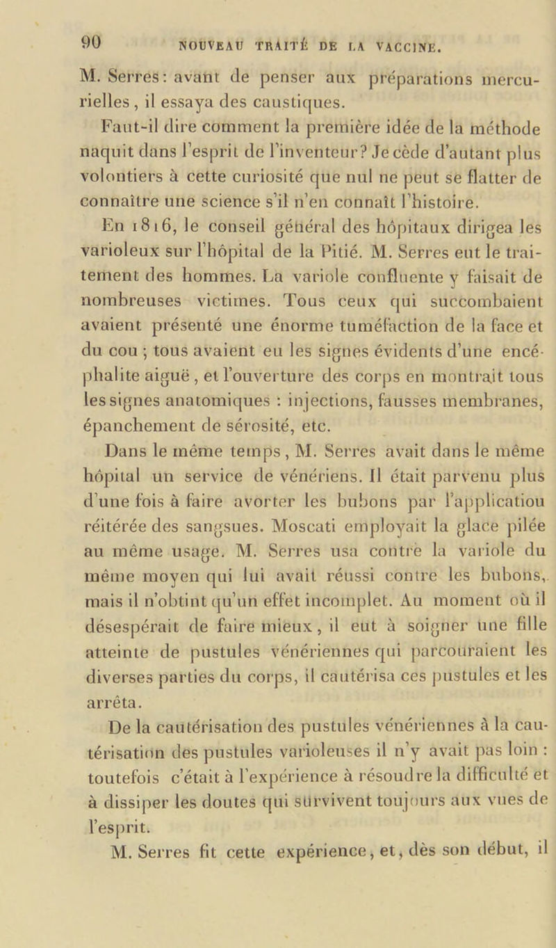 M. Serres : avant dé penser aux préparations mercu- rielles , il essaya des caustiques. Faut-il dire comment la première idée de la méthode naquit dans l’esprit de l’inventeur? Je cède d’autant plus volontiers à cette curiosité que nul ne peut se flatter de connaître une science s’il n’en connaît l’histoire. En 1816, le conseil général des hôpitaux dirigea les varioleux sur l’hôpital de la Pitié. M. Serres eut le trai- tement des hommes. La variole confluente y faisait de nombreuses victimes. Tous ceux qui succombaient avaient présenté une énorme tuméfaction de la face et du cou ; tous avaient eu les signes évidents d’une encé- phalite aiguë , et l’ouverture des corps en montrait tous les signes anatomiques : in jections, fausses membranes, épanchement de sérosité, etc. Dans le même temps, M. Serres avait dans le même hôpital un service de vénériens. Il était parvenu plus d’une fois à faire avorter les bubons par l’applicâtiou réitérée des sangsues. Moseati employait la glace pilée au même usage. M. Serres usa contre la variole du même moyen qui lui avait réussi contre les bubons, mais il n’obtint qu’un effet incomplet. Au moment où il désespérait de faire mieux, il eut à soigner une fille atteinte de pustules vénériennes qui parcouraient les diverses parties du corps, il cautérisa ces pustules et les arrêta. De la cautérisation des pustules vénériennes à la cau- térisation des pustules varioleuses il n’y avait pas loin : toutefois c’était à l’expérience à résoudre la difficulté et à dissiper les doutes qui survivent toujours aux vues de l’esprit. M. Serres fit cette expérience, et, dès son début, il