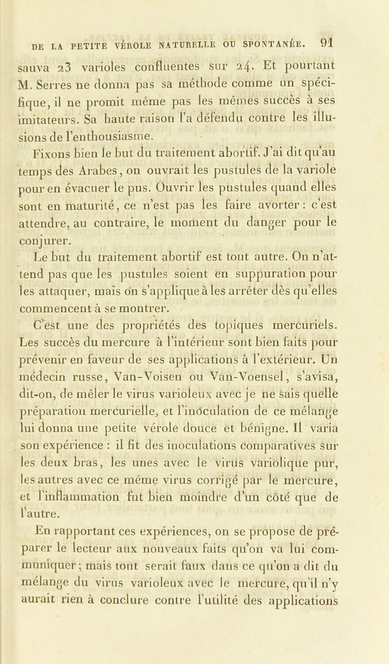 sauva 2.3 varioles confluentes sur 24- Et pourtant M. Serres ne donna pas sa méthode comme un spéci- ficpie, il ne promit même pas les mêmes succès à ses imitateurs. Sa haute raison l’a défendu contre les illu- sions de l’enthousiasme. Fixons bien le but du traitement abortif. J’ai dit qu’au temps des Arabes, on ouvrait les pustules de la variole pour en évacuer le pus. Ouvrir les pustules quand elles sont en maturité, ce n’est pas les faire avorter: c’est attendre, au contraire, le moment du danger pour le conj urer. Le but du traitement abortif est tout autre. On n’at- tend pas que les pustules soient en suppuration poul- ies attaquer, mais on s’applique à les arrêter dès qu’elles commencent à se montrer. C’est une des propriétés des topiques mercuriels. Les succès du mercure à l’intérieur sont bien faits pour prévenir en faveur de ses applications à l’extérieur. Un médecin russe, Van-Voisen ou Van-Voensel, s’avisa, dit-on, de mêler le virus varioleux avec je ne sais quelle préparation mercurielle, et l’inoculation de ce mélange lui donna une petite vérole douce et bénigne. Il varia son expérience : il fit des inoculations comparatives sur les deux bras, les unes avec le virus variolique pur, les autres avec ce même virus corrigé par le mercure, et l'inflammation fut bien moindre d’un côté que de l’autre. En rapportant ces expériences, on se propose de pré- parer le lecteur aux nouveaux faits qu’on va lui com- muniquer; mais tout serait faux dans ce qu’on a dit du mélange du virus varioleux avec le mercure, qu’il n’y aurait rien à conclure contre l’utilité des applications