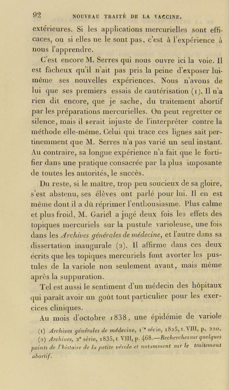 extérieures. Si les applications mercurielles sont effi- caces, ou si elles ne le sont pas, c’est à l’expérience à nous l’apprendre. C’est encore M. Serres qui nous ouvre ici la voie. 11 est fâcheux qu’il n’ait pas pris la peine d’exposer lui- même ses nouvelles expériences. Nous n’avons de lui que ses premiers essais de cautérisation (i). Il n’a rien dit encore, que je sache, du traitement ahortif par les préparations mercurielles. On peut regretter ce silence, mais il serait injuste de l’interpréter contre la méthode elle-même. Celui qui trace ces lignes sait per- tinemment que M. Serres n’a pas varié un seul instant. Au contraire, sa longue expérience n’a fait que le forti- fier dans une pratique consacrée par la plus imposante de toutes les autorités, le succès. Du reste, si le maître, trop peu soucieux de sa gloire, s’est abstenu, ses élèves ont parlé pour lui. Il en est même dont il a dû réprimer l’enthousiasme. Plus calme et plus froid, M. Gariel a jugé deux fois les effets des topiques mercuriels sur la pustule varioleuse, une fois dans les Archives générales de médecine, et l’autre dans sa dissertation inaugurale (2). Il affirme dans ces deux écrits que les topiques mercuriels font avorter les pus- tules de la variole non seulement avant, mais même après la suppuration. Tel est aussi le sentiment d’un médecin des hôpitaux qui paraît avoir un goût tout particulier pour les exer- cices cliniques. Au mois d’octobre 1838, une épidémie de variole (1) Archives générales de médecine, i ‘sérié, i8a5, t.\III, p. 220. (2) Archives, 2e série, 1835, t. VIII, p. 468.—Recherches sur que Igues points de l'histoire de la petite vérole et notamment sur le traitement abortif.
