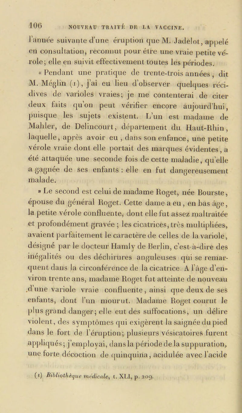 l’année suivante d’une éruption que M. Jadelot, appelé en consultation, reconnut pour être une vraie petite vé- role; elle en suivit effectivement toutes les périodes. « Pendant une pratique de trente-trois années, dit M. Méglin (i), j’ai eu lieu d’observer quelques réci- dives de varioles vraies; je me contenterai de citer deux faits qu’on peut vérifier encore aujourd’hui, puisque les sujets existent. L’un est madame de Mailler, de Delincourt, département du Haut-Rhin, laquelle, après avoir eu , dans son enfance, une petite vérole vraie dont elle portait des marques évidentes, a été attaquée une seconde fois de cette maladie, quelle a gagnée de ses enfants : elle en fut dangereusement malade. » Le second est celui de madame Roget, née Bourst.e, épouse du général Roget. Cette dame a eu, en bas âge, la petite vérole confluente, dont elle fut assez maltraitée et profondément gravée ; les cicatrices, très multipliées, avaient parfaitement le caractère de celles de la variole, désigné par le docteur Hamly de Berlin, c’est-à-dire des inégalités ou des déchirures anguleuses qui se remar- quent dans la circonférence de la cicatrice. A l’âge d’en- viron trente ans, madame Roget fut atteinte de nouveau .d’une variole vraie confluente , ainsi que deux de ses enfants, dont l’un mourut. Madame Roget courut le plus grand danger; elle eut des suffocations, un délire violent, des symptômes qui exigèrent la saignée du pied dans le fort de l’éruption; plusieurs vésicatoires furent appliqués; j’employai, dans la période de la suppuration, une forte décoction de quinquina, acidulée avec l’acide (i) Bibliothèque médicale, t. XLI, p. 209.