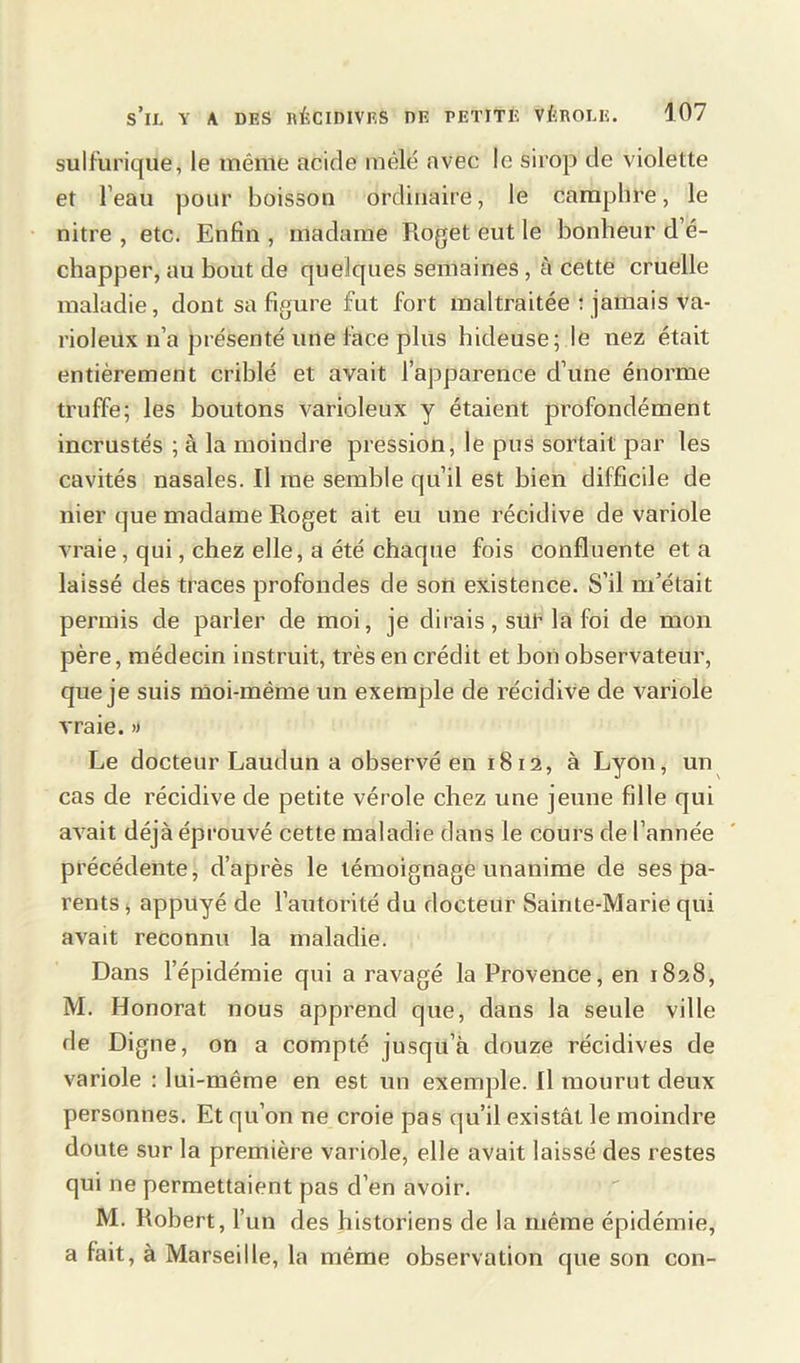 sulfurique, le même acide mêlé avec le sirop de violette et l’eau pour boisson ordinaire, le camphre, le nitre , etc. Enfin , madame Roget eut le bonheur d é- chapper, au bout de quelques semaines, à cette cruelle maladie, dont sa figure fut fort maltraitée : jamais va- rioleux n’a présenté une face plus hideuse; le nez était entièrement criblé et avait l’apparence d’une énorme truffe; les boutons varioleux y étaient profondément incrustés ; à la moindre pression, le pus sortait par les cavités nasales. Il me semble qu’il est bien difficile de nier que madame Roget ait eu une récidive de variole vraie, qui, chez elle, a été chaque fois confluente et a laissé clés traces profondes de son existence. S’il m’était permis de parler de moi, je dirais, sur la foi de mon père, médecin instruit, très en crédit et bon observateur, que je suis moi-même un exemple de récidive de variole vraie.» Le docteur Laudun a observé en 1812, à Lyon, un cas de récidive de petite vérole chez une jeune fille qui avait déjà éprouvé cette maladie dans le cours de l’année précédente, d’après le témoignage unanime de ses pa- rents , appuyé de l’autorité du docteur Sainte-Marie qui avait reconnu la maladie. Dans l’épidémie qui a ravagé la Provence, en 1828, M. Honorât nous apprend que, dans la seule ville de Digne, on a compté jusqu’à douze récidives de variole : lui-même en est un exemple. Il mourut deux personnes. Et qu’on ne croie pas qu’il existât le moindre doute sur la première variole, elle avait laissé des restes qui ne permettaient pas d’en avoir. M. Robert, l’un des historiens de la même épidémie, a fait, à Marseille, la même observation que son con-