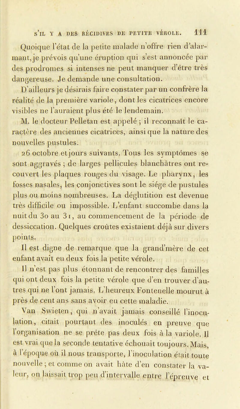 Quoique l’état de la petite malade n’offre rien d’alar- mant, je prévois qu’une éruption qui s’est annoncée par des prodromes si intenses ne peut manquer d’être très dangereuse. Je demande une consultation. D’ailleurs je désirais faire constater par un confrère la réalité de la première variole, dont les cicatrices encore visibles ne l’auraient plus été le lendemain. M. le docteur Pelletan est appelé ; il reconnaît le ca- ractère des anciennes cicatrices, ainsi que la nature des nouvelles pustules. 26 octobre et jours suivants. Tous les symptômes se sont aggravés ; de larges pellicules blanchâtres ont re- couvert les plaques rouges du visage. Le pharynx, les fosses nasales, les conjonctives sont le siège de pustules plus ou moins nombreuses. La déglutition est devenue très difficile ou impossible. L’enfant succombe dans la nuit du 3o au 31, au commencement de la période de dessiccation. Quelques croûtes existaient déjà sur divers points. Il est digne de remarque que la grand’mère de cet enfant avait eu deux fois la petite vérole. Il n’est pas plus étonnant de rencontrer des familles qui ont deux fois la petite vérole que d’en trouver d’au- tres qui ne l’ont jamais. L’heureux Fontenelle mourut à près de cent ans sans avoir eu cette maladie. Van Swieten, qui n’avait jamais conseillé l’inocu- lation, citait pourtant des inoculés en preuve que l’organisation ne se prête pas deux fois à la variole. Il est vrai que la seconde tentative échouait toujours. Mais, à l’époque où il nous transporte, l’inoculation était toute nouvelle ; et comme on avait hâte d’en constater la va- leur, on laissait trop peu d’intervalle entre l’épreuve et